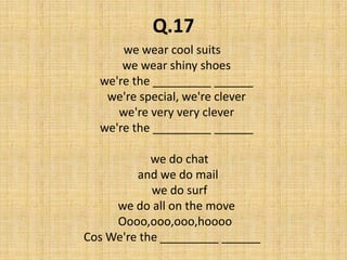 Q.17we wear cool suits   we wear shiny shoes   we're the _________ ______   we're special, we're clever    we're very very clever   we're the _________ ______     we do chat    and we do mail     we do surf   we do all on the move  Oooo,ooo,ooo,hooooCos We're the _________ ______