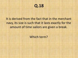 Q.18It is derived from the fact that in the merchant navy, its size is such that it lasts exactly for the amount of time sailors are given a break. Which term?
