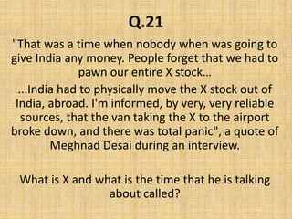Q.21"That was a time when nobody when was going to give India any money. People forget that we had to pawn our entire X stock…...India had to physically move the X stock out of India, abroad. I'm informed, by very, very reliable sources, that the van taking the X to the airport broke down, and there was total panic", a quote of Meghnad Desai during an interview.What is X and what is the time that he is talking about called?