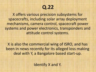 Q.22X offers various precision subsystems for spacecrafts, including solar array deployment mechanisms, camera control, spacecraft power systems and power electronics, transponders and attitude control systems.X is also the commercial wing of ISRO, and has been in news recently for its alleged loss making deal with Y, a Bangalore based start-up.Identify X and Y.