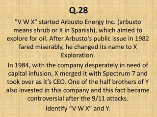 Q.28”V W X” started Arbusto Energy Inc. (arbusto means shrub or X in Spanish), which aimed to explore for oil. After Arbusto's public issue in 1982  fared miserably, he changed its name to X Exploration. In 1984, with the company desperately in need of capital infusion, X merged it with Spectrum 7 and took over as it’s CEO. One of the half brothers of Y also invested in this company and this fact became controversial after the 9/11 attacks. Identify “V W X” and Y.