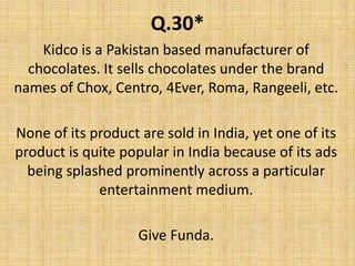 Q.30*Kidco is a Pakistan based manufacturer of chocolates. It sells chocolates under the brand names of Chox, Centro, 4Ever, Roma, Rangeeli, etc.None of its product are sold in India, yet one of its product is quite popular in India because of its ads being splashed prominently across a particular entertainment medium.Give Funda.