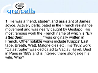 1. He was a friend, student and assistant of James Joyce, Actively participated in the French resistance movement and was nearly caught by Gestapo. His most famous work the French name of which is “ En attendant _________”  was originally written in French. Other notable works include Krapps’ Last tape, Breath, Watt, Malone dies etc. His 1982 work “Catastrophe” was dedicated to Vaclav Havel. Died in Paris in 1989 and is interred there alongside his wife. Who?  