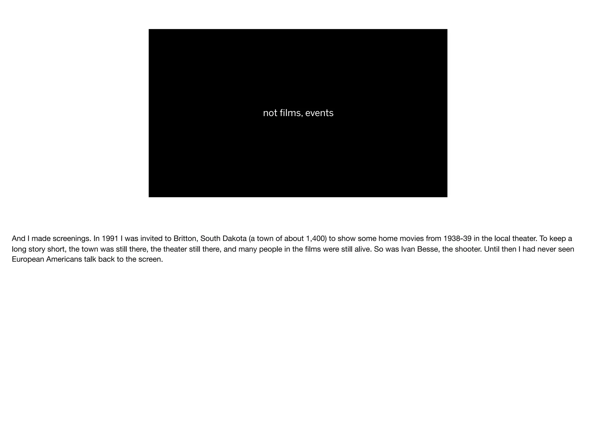 not ﬁlms, events
And I made screenings. In 1991 I was invited to Britton, South Dakota (a town of about 1,400) to show some home movies from 1938-39 in the local theater. To keep a
long story short, the town was still there, the theater still there, and many people in the ﬁlms were still alive. So was Ivan Besse, the shooter. Until then I had never seen
European Americans talk back to the screen.

 