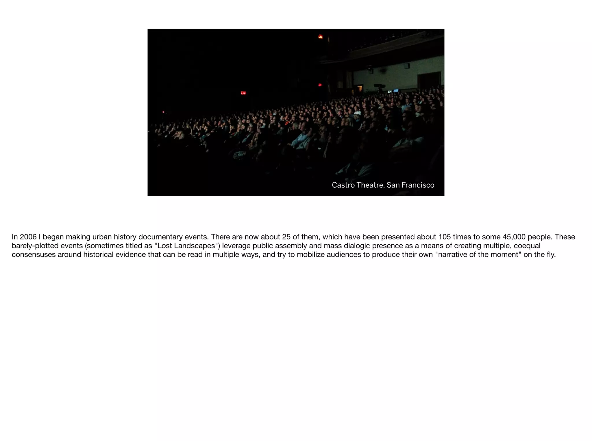 Castro Theatre, San Francisco
In 2006 I began making urban history documentary events. There are now about 25 of them, which have been presented about 105 times to some 45,000 people. These
barely-plotted events (sometimes titled as "Lost Landscapes") leverage public assembly and mass dialogic presence as a means of creating multiple, coequal
consensuses around historical evidence that can be read in multiple ways, and try to mobilize audiences to produce their own "narrative of the moment" on the ﬂy.
 