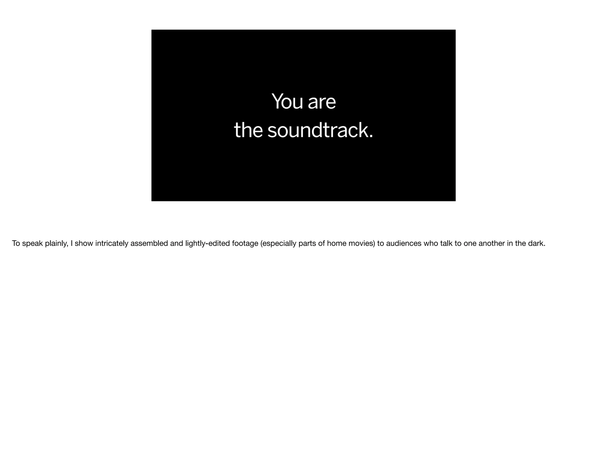 To speak plainly, I show intricately assembled and lightly-edited footage (especially parts of home movies) to audiences who talk to one another in the dark.
 