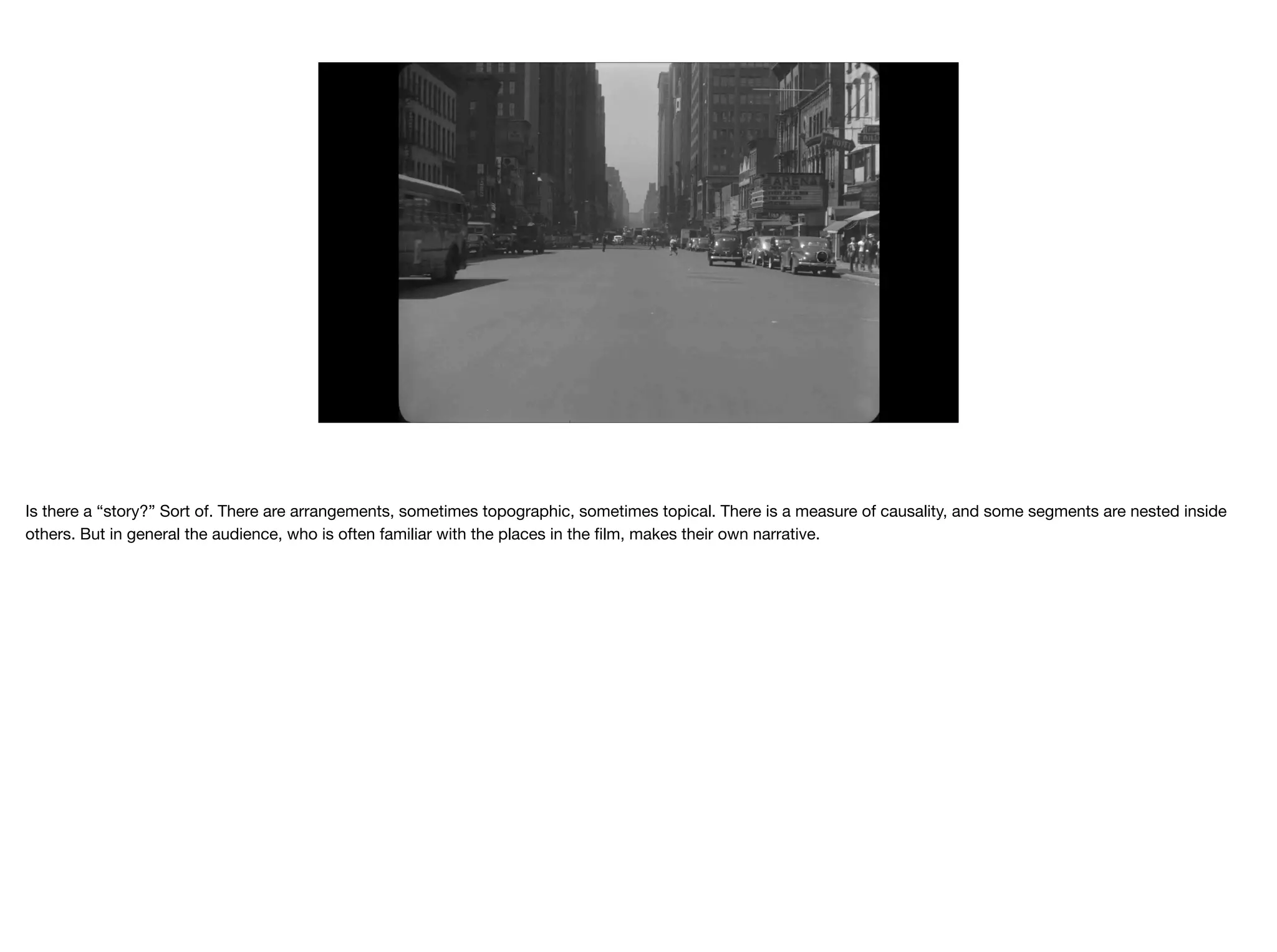 Is there a “story?” Sort of. There are arrangements, sometimes topographic, sometimes topical. There is a measure of causality, and some segments are nested inside
others. But in general the audience, who is often familiar with the places in the ﬁlm, makes their own narrative.
 