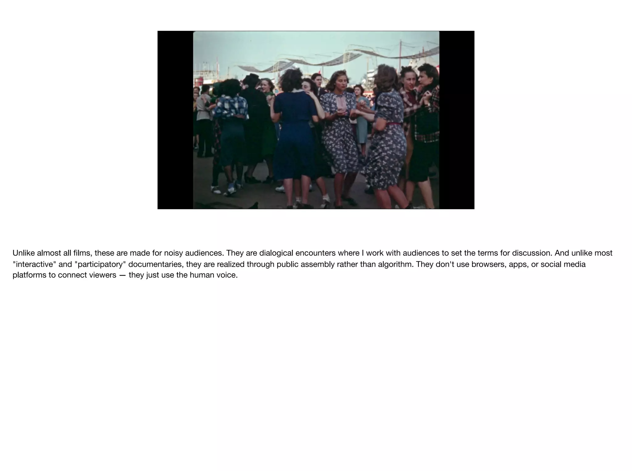 Unlike almost all ﬁlms, these are made for noisy audiences. They are dialogical encounters where I work with audiences to set the terms for discussion. And unlike most
"interactive" and "participatory" documentaries, they are realized through public assembly rather than algorithm. They don't use browsers, apps, or social media
platforms to connect viewers — they just use the human voice.

 