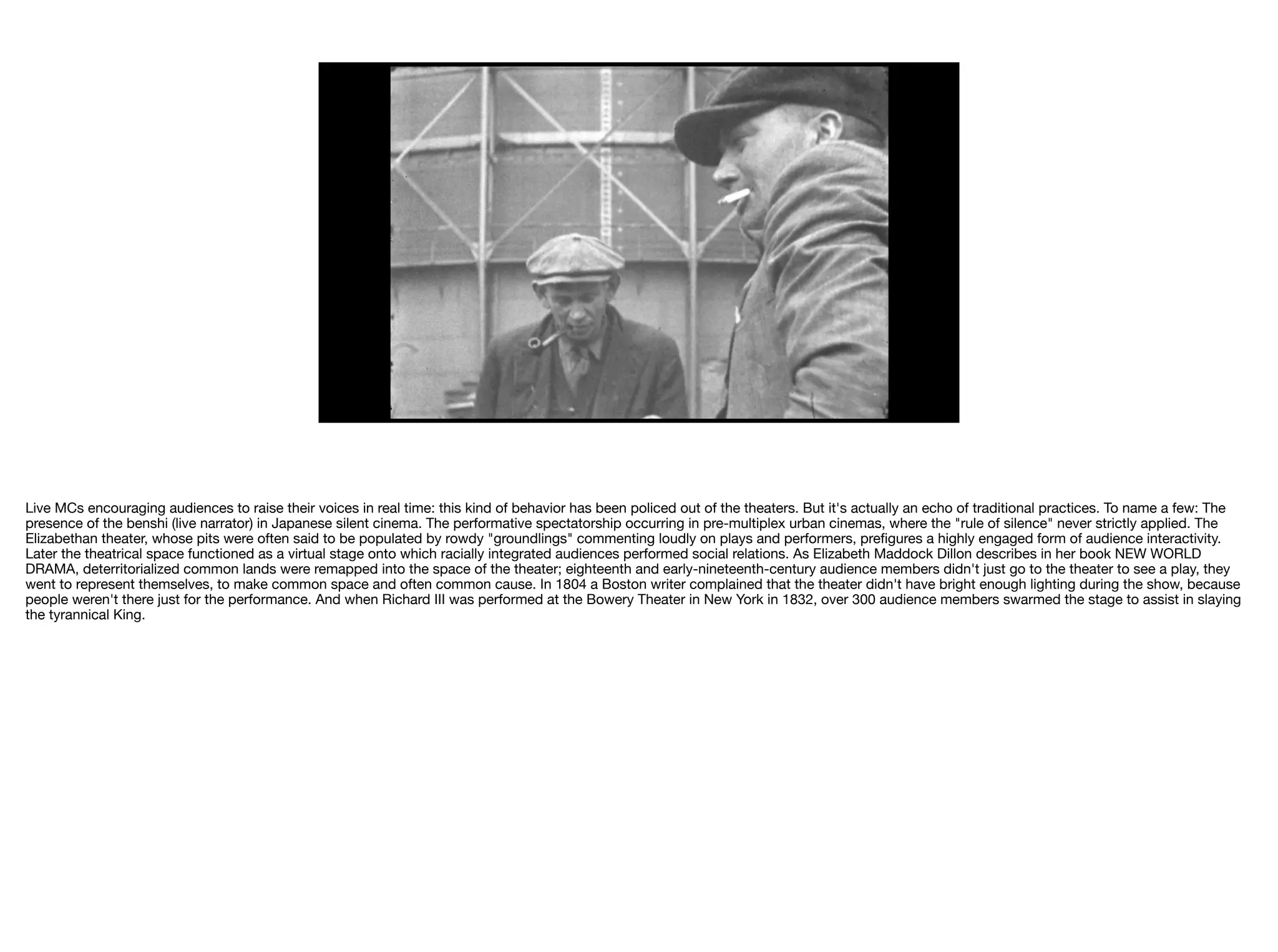 Live MCs encouraging audiences to raise their voices in real time: this kind of behavior has been policed out of the theaters. But it's actually an echo of traditional practices. To name a few: The
presence of the benshi (live narrator) in Japanese silent cinema. The performative spectatorship occurring in pre-multiplex urban cinemas, where the "rule of silence" never strictly applied. The
Elizabethan theater, whose pits were often said to be populated by rowdy "groundlings" commenting loudly on plays and performers, preﬁgures a highly engaged form of audience interactivity.
Later the theatrical space functioned as a virtual stage onto which racially integrated audiences performed social relations. As Elizabeth Maddock Dillon describes in her book NEW WORLD
DRAMA, deterritorialized common lands were remapped into the space of the theater; eighteenth and early-nineteenth-century audience members didn't just go to the theater to see a play, they
went to represent themselves, to make common space and often common cause. In 1804 a Boston writer complained that the theater didn't have bright enough lighting during the show, because
people weren't there just for the performance. And when Richard III was performed at the Bowery Theater in New York in 1832, over 300 audience members swarmed the stage to assist in slaying
the tyrannical King. 

 