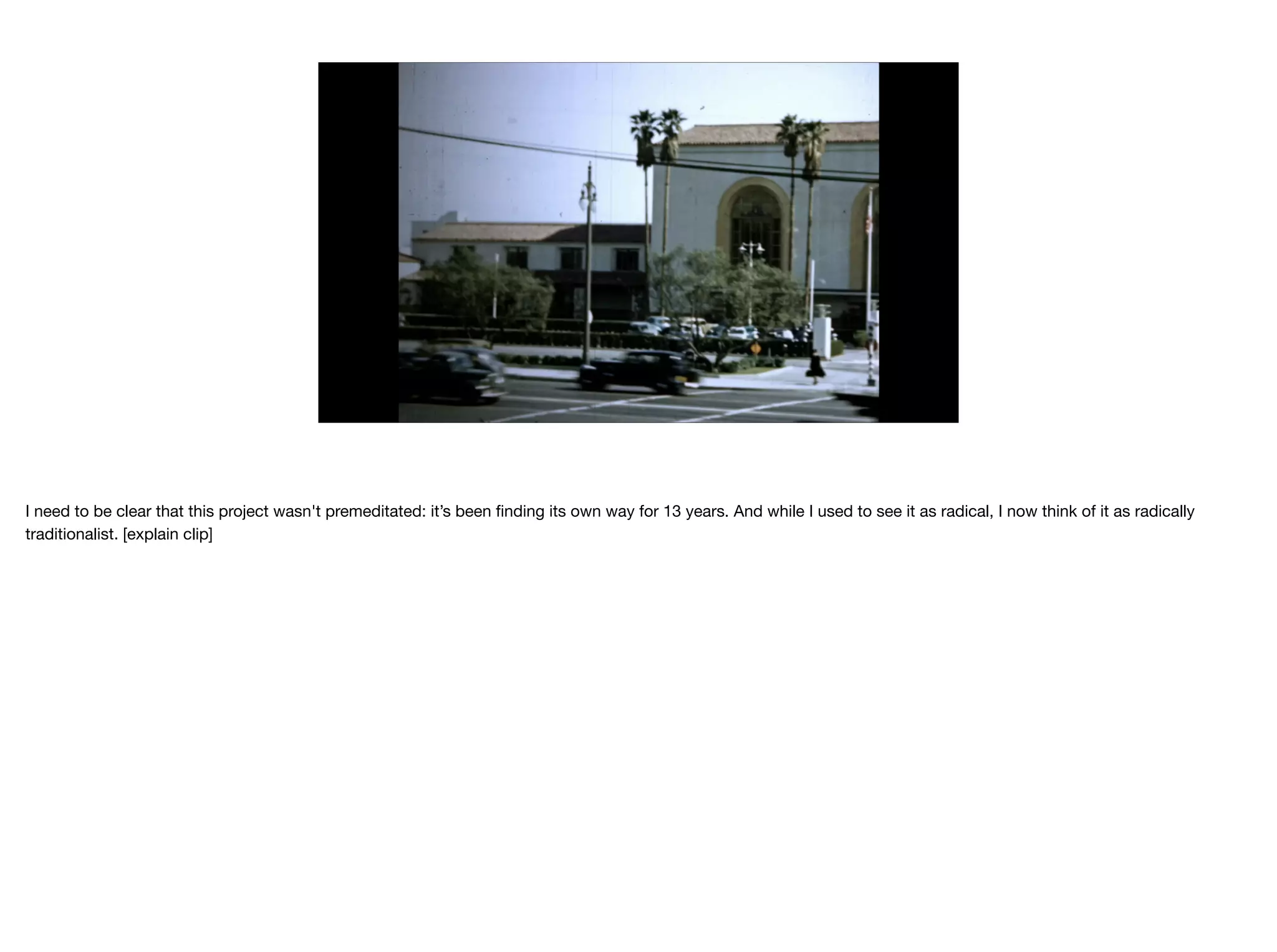 I need to be clear that this project wasn't premeditated: it’s been ﬁnding its own way for 13 years. And while I used to see it as radical, I now think of it as radically
traditionalist. [explain clip]

 