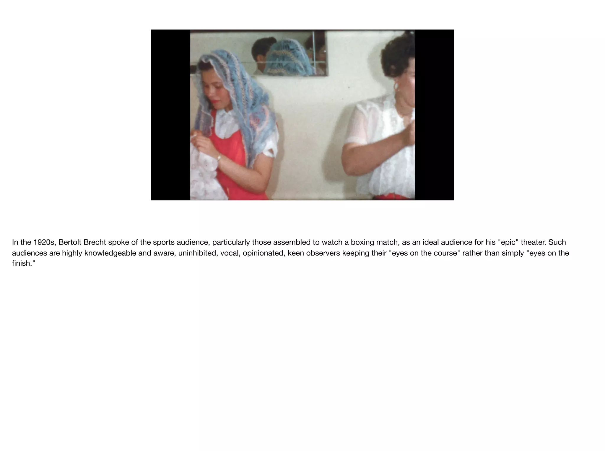 In the 1920s, Bertolt Brecht spoke of the sports audience, particularly those assembled to watch a boxing match, as an ideal audience for his "epic" theater. Such
audiences are highly knowledgeable and aware, uninhibited, vocal, opinionated, keen observers keeping their "eyes on the course" rather than simply "eyes on the
ﬁnish."
 