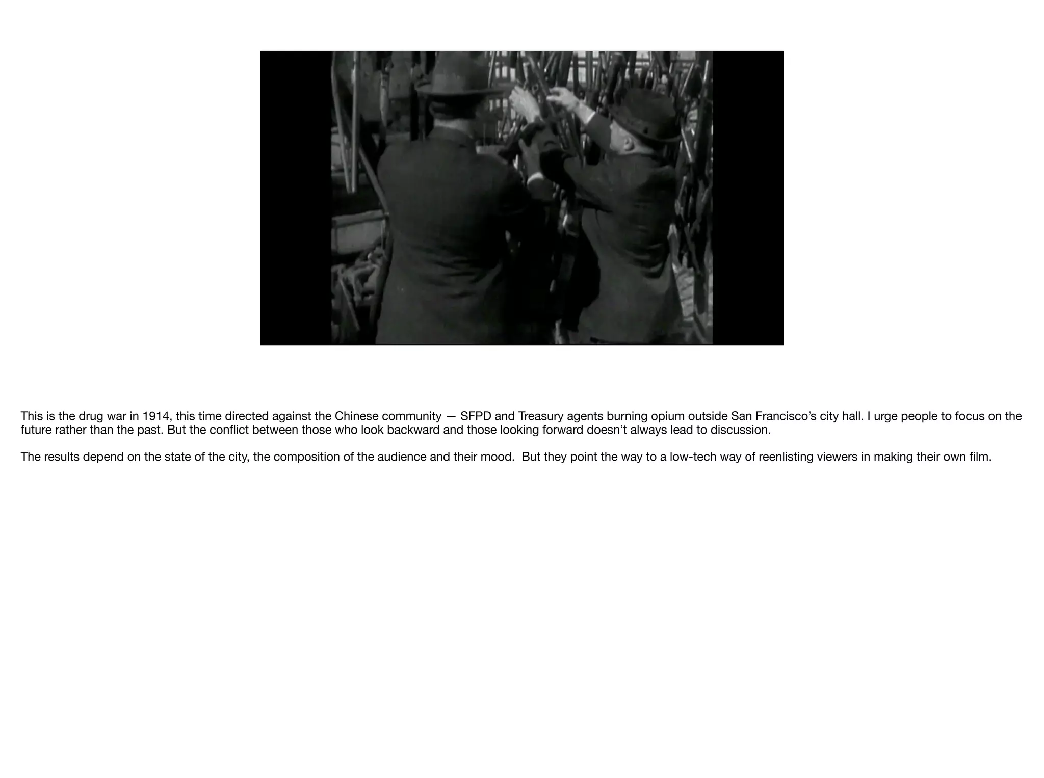 This is the drug war in 1914, this time directed against the Chinese community — SFPD and Treasury agents burning opium outside San Francisco’s city hall. I urge people to focus on the
future rather than the past. But the conﬂict between those who look backward and those looking forward doesn’t always lead to discussion.

The results depend on the state of the city, the composition of the audience and their mood. But they point the way to a low-tech way of reenlisting viewers in making their own ﬁlm.

 
