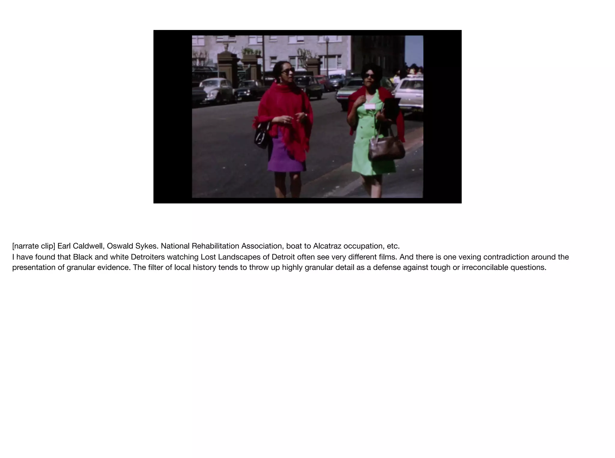 [narrate clip] Earl Caldwell, Oswald Sykes. National Rehabilitation Association, boat to Alcatraz occupation, etc.

I have found that Black and white Detroiters watching Lost Landscapes of Detroit often see very diﬀerent ﬁlms. And there is one vexing contradiction around the
presentation of granular evidence. The ﬁlter of local history tends to throw up highly granular detail as a defense against tough or irreconcilable questions.

 