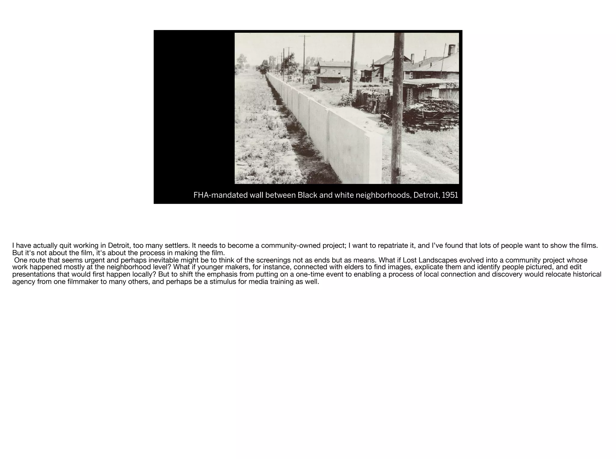 FHA-mandated wall between Black and white neighborhoods, Detroit, 1951
I have actually quit working in Detroit, too many settlers. It needs to become a community-owned project; I want to repatriate it, and I’ve found that lots of people want to show the ﬁlms.
But it's not about the ﬁlm, it's about the process in making the ﬁlm.

One route that seems urgent and perhaps inevitable might be to think of the screenings not as ends but as means. What if Lost Landscapes evolved into a community project whose
work happened mostly at the neighborhood level? What if younger makers, for instance, connected with elders to ﬁnd images, explicate them and identify people pictured, and edit
presentations that would ﬁrst happen locally? But to shift the emphasis from putting on a one-time event to enabling a process of local connection and discovery would relocate historical
agency from one ﬁlmmaker to many others, and perhaps be a stimulus for media training as well.

 