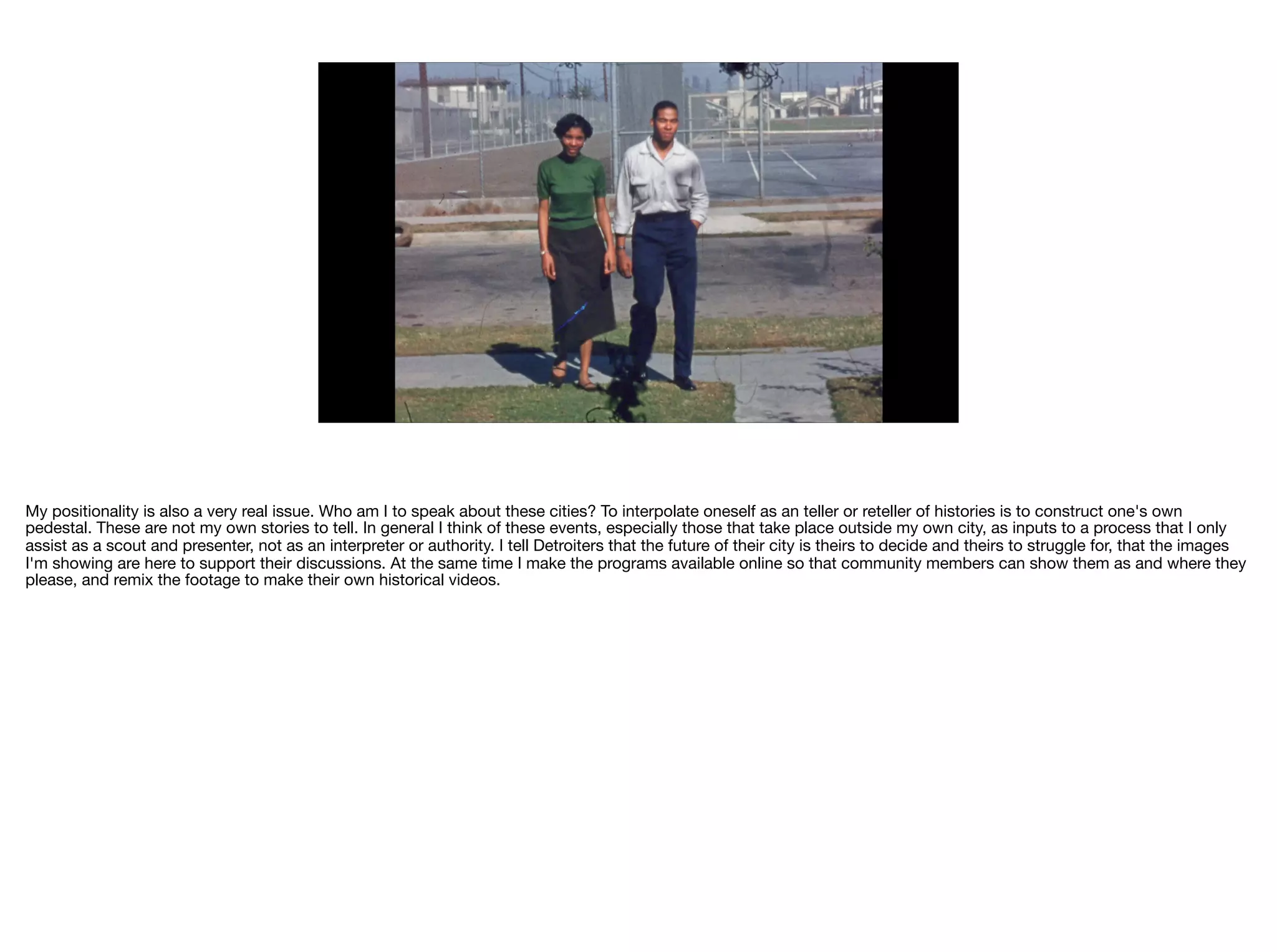 My positionality is also a very real issue. Who am I to speak about these cities? To interpolate oneself as an teller or reteller of histories is to construct one's own
pedestal. These are not my own stories to tell. In general I think of these events, especially those that take place outside my own city, as inputs to a process that I only
assist as a scout and presenter, not as an interpreter or authority. I tell Detroiters that the future of their city is theirs to decide and theirs to struggle for, that the images
I'm showing are here to support their discussions. At the same time I make the programs available online so that community members can show them as and where they
please, and remix the footage to make their own historical videos.
 