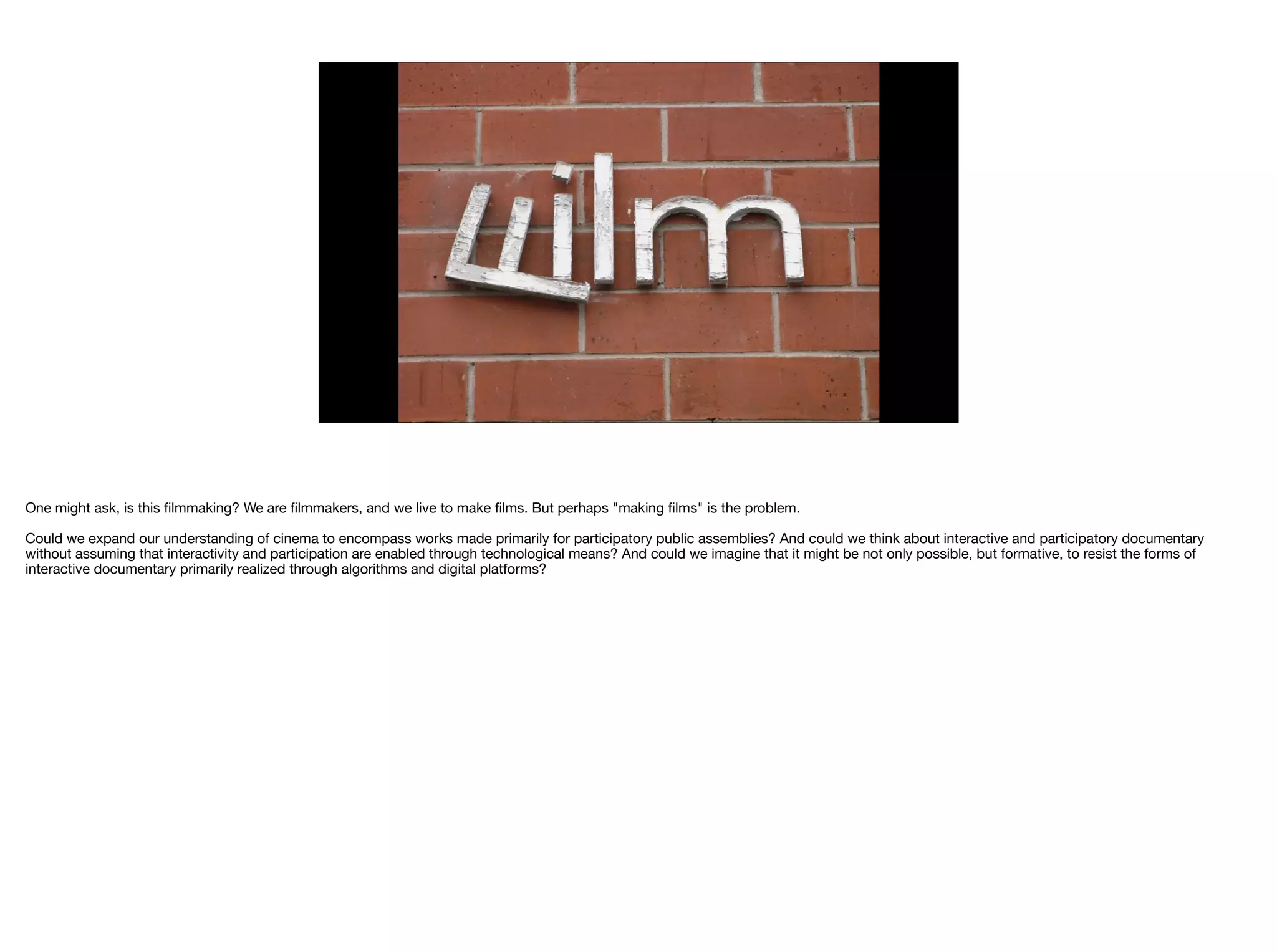 One might ask, is this ﬁlmmaking? We are ﬁlmmakers, and we live to make ﬁlms. But perhaps "making ﬁlms" is the problem.

Could we expand our understanding of cinema to encompass works made primarily for participatory public assemblies? And could we think about interactive and participatory documentary
without assuming that interactivity and participation are enabled through technological means? And could we imagine that it might be not only possible, but formative, to resist the forms of
interactive documentary primarily realized through algorithms and digital platforms?

 