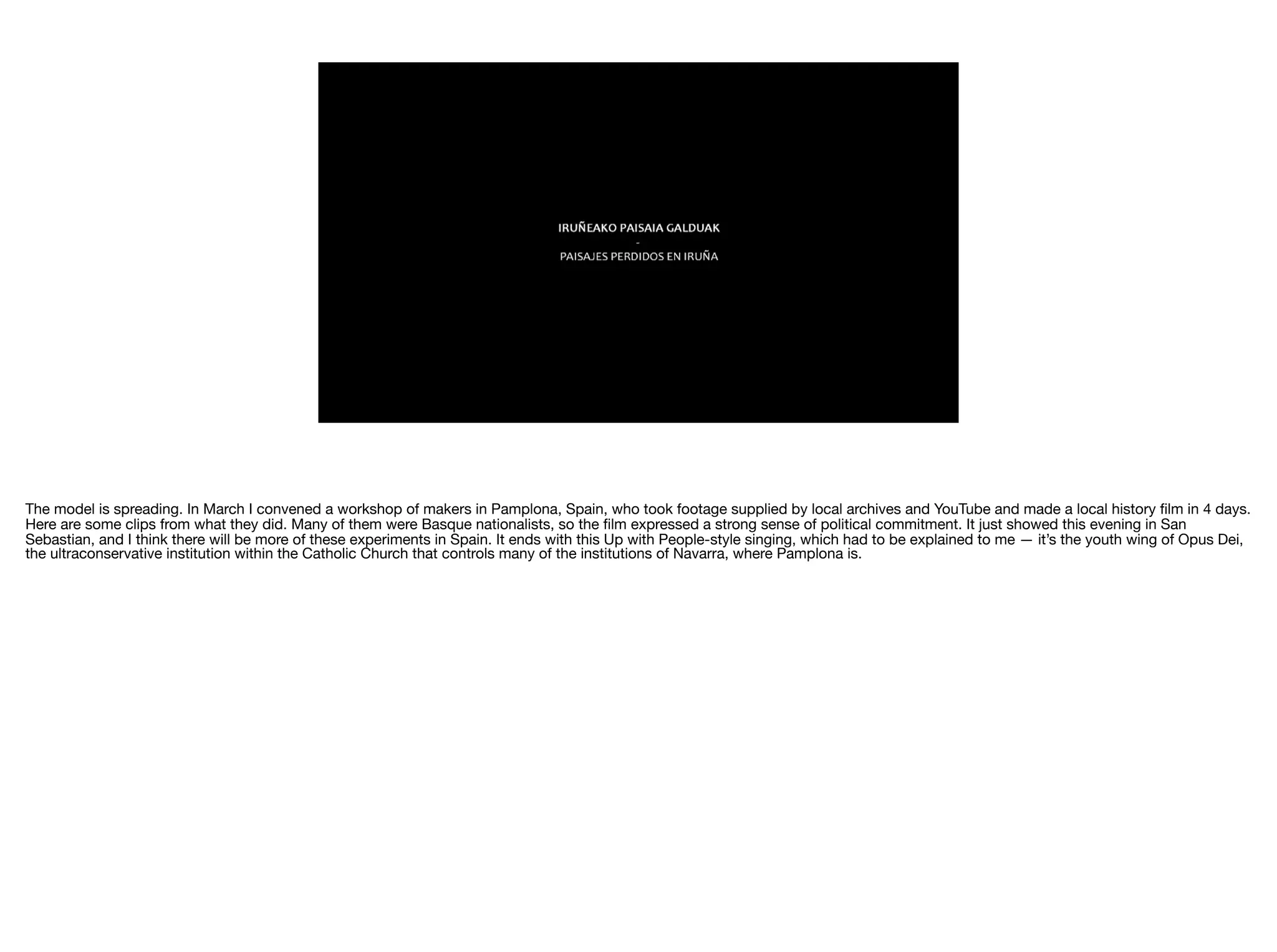 The model is spreading. In March I convened a workshop of makers in Pamplona, Spain, who took footage supplied by local archives and YouTube and made a local history ﬁlm in 4 days.
Here are some clips from what they did. Many of them were Basque nationalists, so the ﬁlm expressed a strong sense of political commitment. It just showed this evening in San
Sebastian, and I think there will be more of these experiments in Spain. It ends with this Up with People-style singing, which had to be explained to me — it’s the youth wing of Opus Dei,
the ultraconservative institution within the Catholic Church that controls many of the institutions of Navarra, where Pamplona is.
 