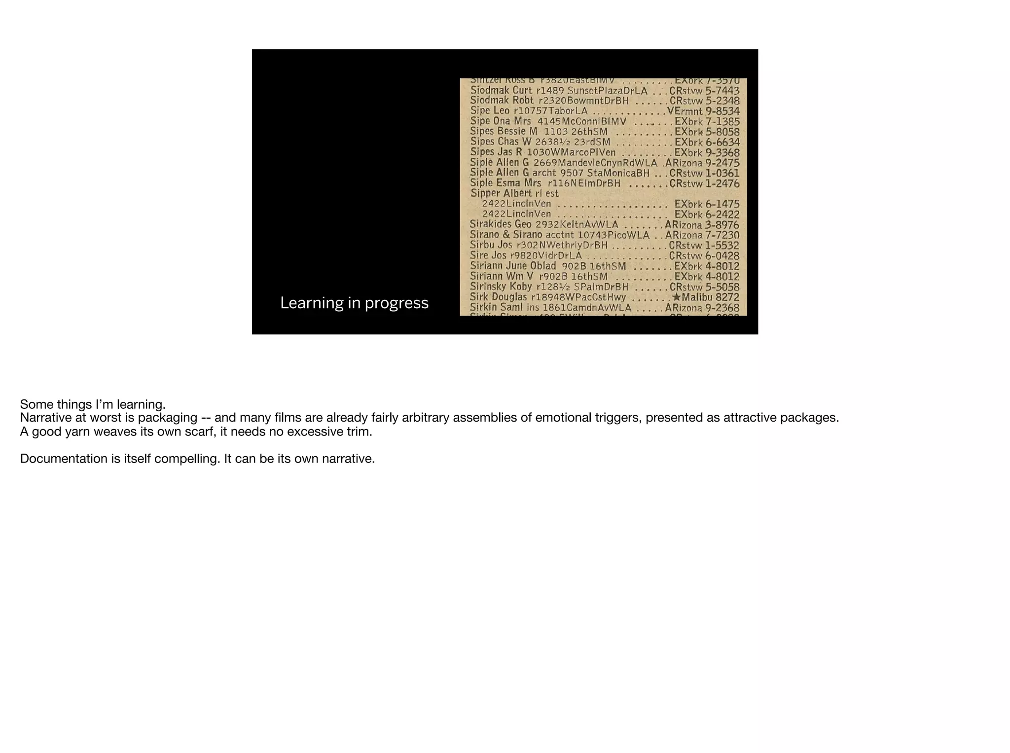 Learning in progress
Some things I’m learning.

Narrative at worst is packaging -- and many ﬁlms are already fairly arbitrary assemblies of emotional triggers, presented as attractive packages.

A good yarn weaves its own scarf, it needs no excessive trim.

Documentation is itself compelling. It can be its own narrative.

 