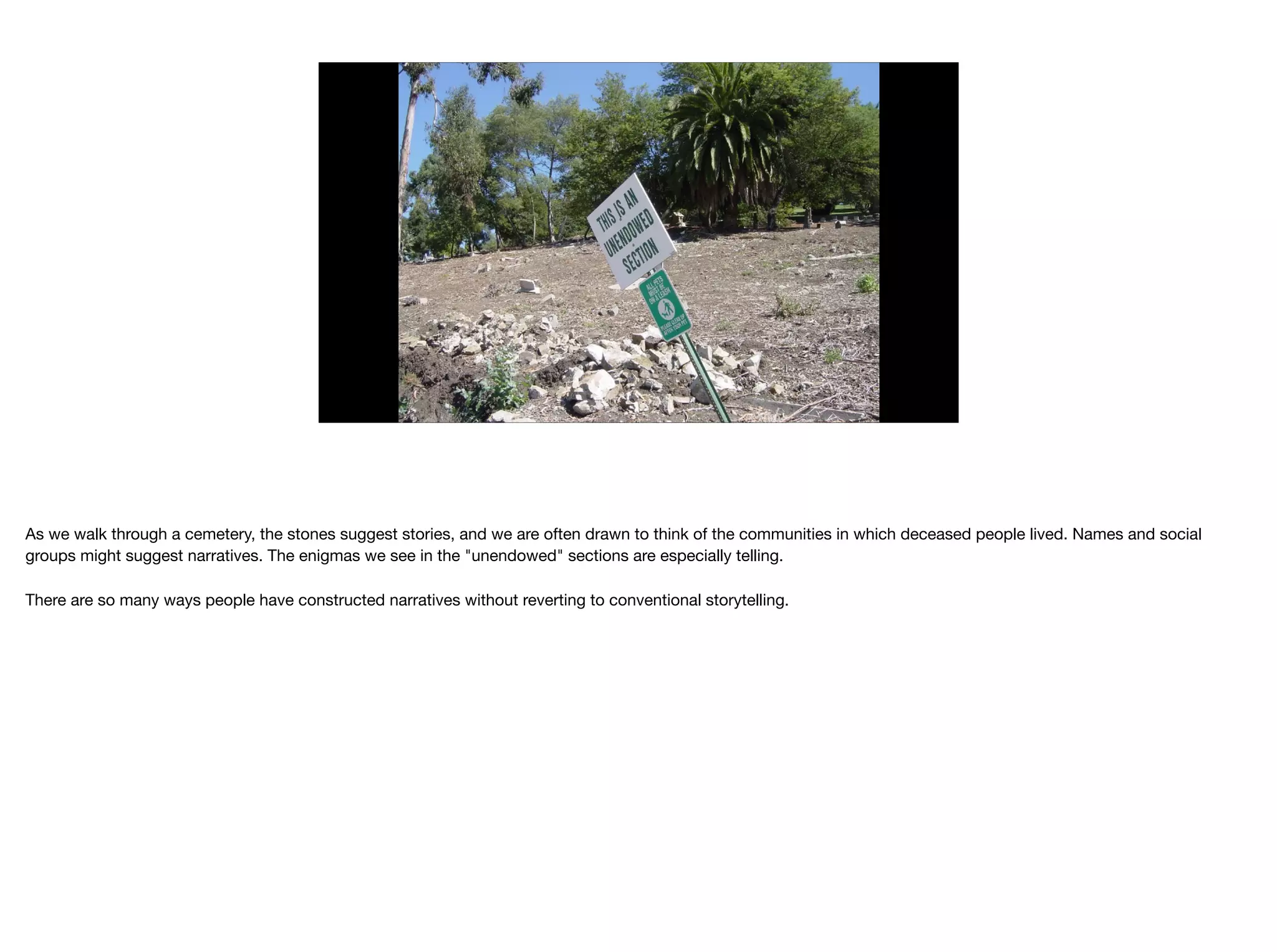 As we walk through a cemetery, the stones suggest stories, and we are often drawn to think of the communities in which deceased people lived. Names and social
groups might suggest narratives. The enigmas we see in the "unendowed" sections are especially telling. 

There are so many ways people have constructed narratives without reverting to conventional storytelling.

 