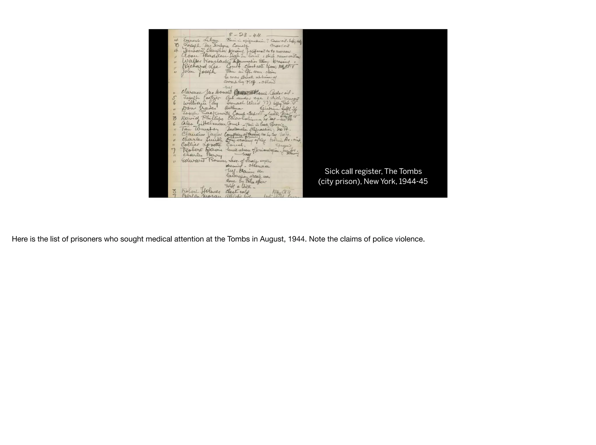 Sick call register, The Tombs
(city prison), New York, 1944-45
Here is the list of prisoners who sought medical attention at the Tombs in August, 1944. Note the claims of police violence.
 