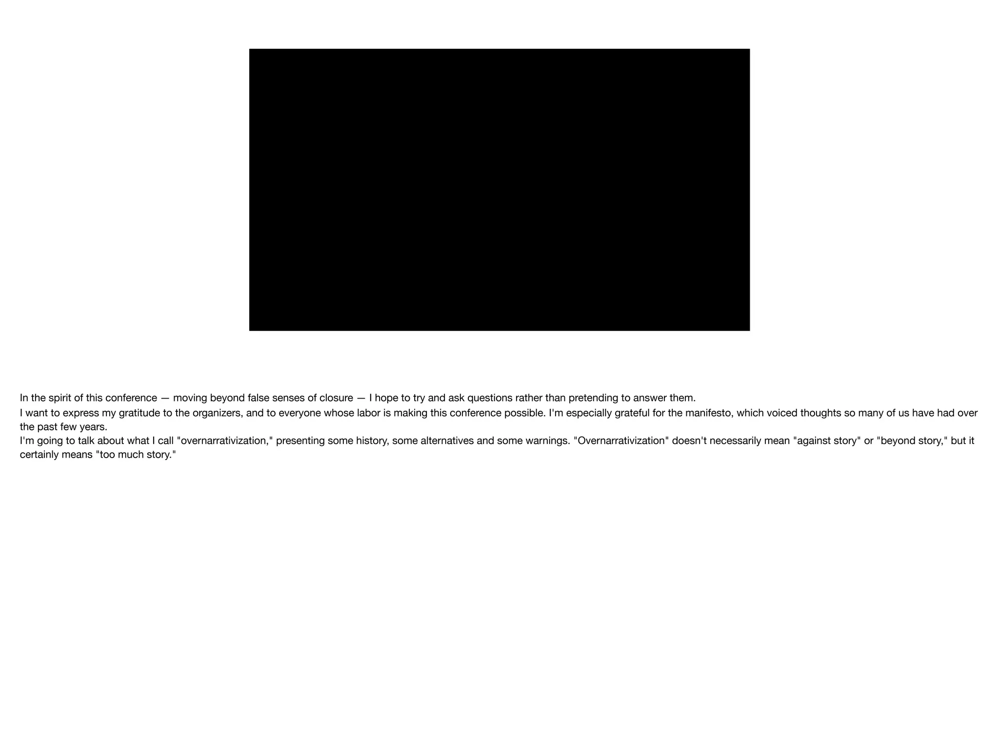 In the spirit of this conference — moving beyond false senses of closure — I hope to try and ask questions rather than pretending to answer them.

I want to express my gratitude to the organizers, and to everyone whose labor is making this conference possible. I'm especially grateful for the manifesto, which voiced thoughts so many of us have had over
the past few years. 

I'm going to talk about what I call "overnarrativization," presenting some history, some alternatives and some warnings. "Overnarrativization" doesn't necessarily mean "against story" or "beyond story," but it
certainly means "too much story."

 