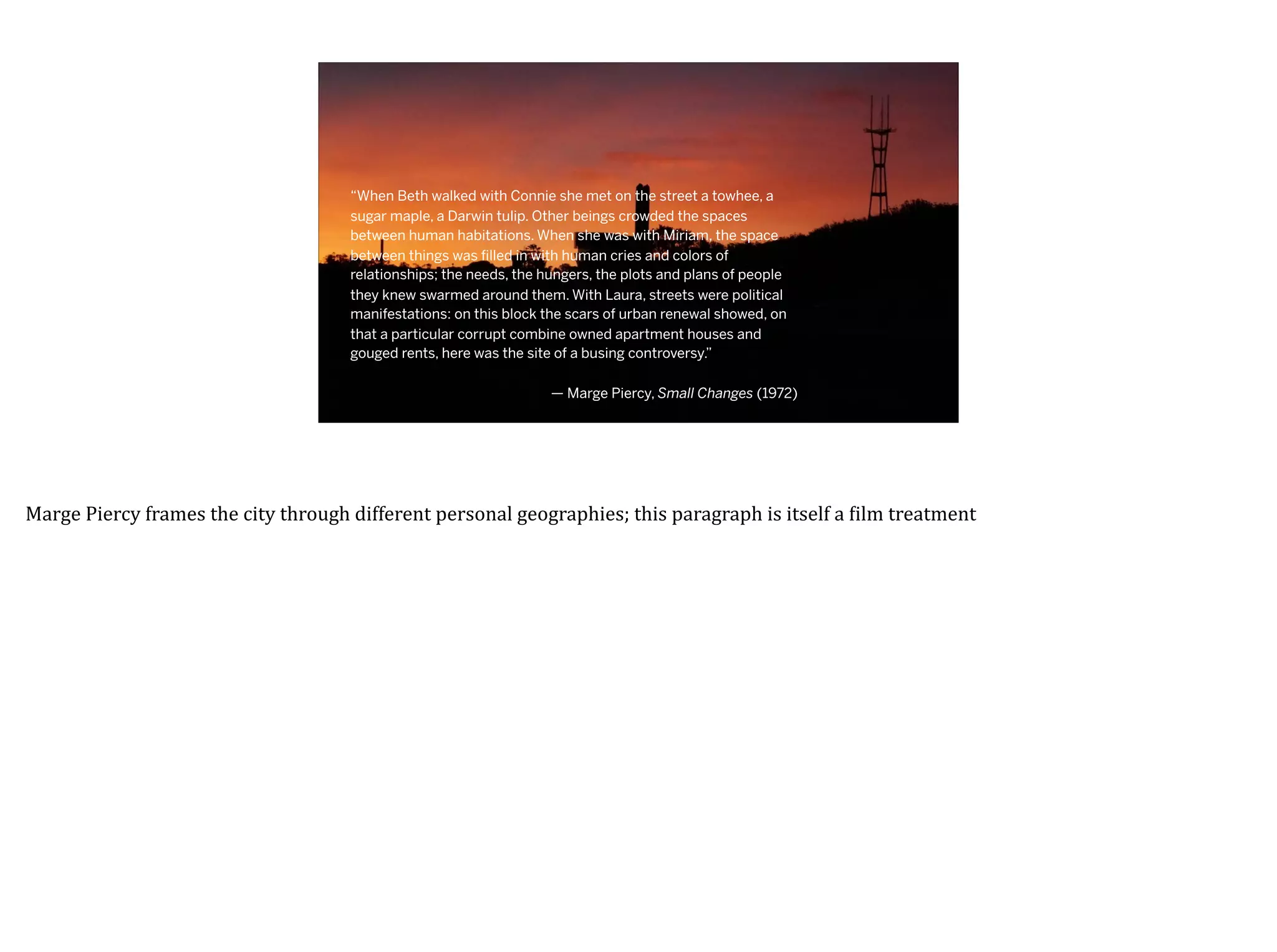 “When Beth walked with Connie she met on the street a towhee, a
sugar maple, a Darwin tulip. Other beings crowded the spaces
between human habitations. When she was with Miriam, the space
between things was ﬁlled in with human cries and colors of
relationships; the needs, the hungers, the plots and plans of people
they knew swarmed around them. With Laura, streets were political
manifestations: on this block the scars of urban renewal showed, on
that a particular corrupt combine owned apartment houses and
gouged rents, here was the site of a busing controversy.”
— Marge Piercy, Small Changes (1972)
Marge	Piercy	frames	the	city	through	different	personal	geographies;	this	paragraph	is	itself	a	7ilm	treatment
 