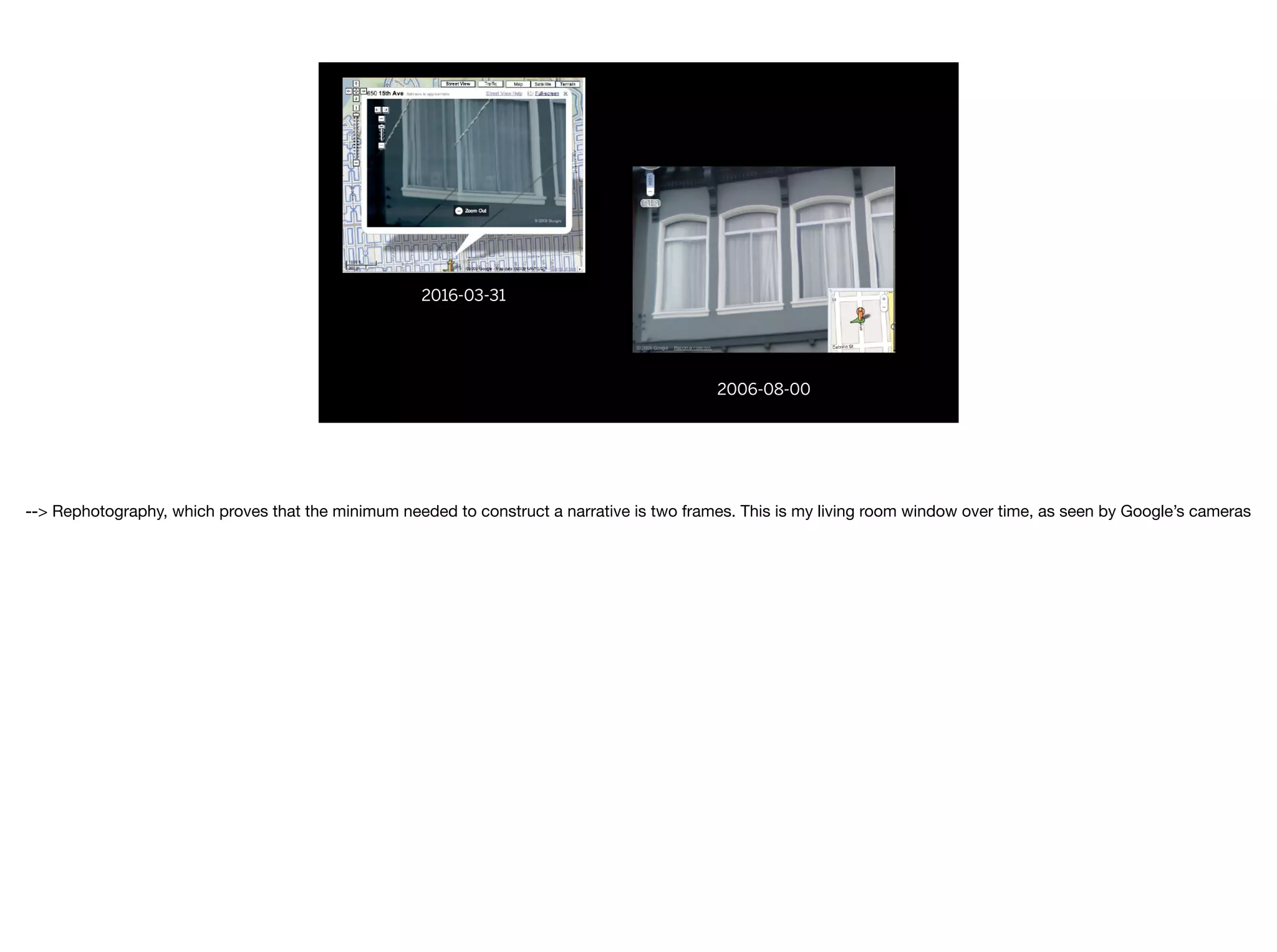2016-03-31
2006-08-00
--> Rephotography, which proves that the minimum needed to construct a narrative is two frames. This is my living room window over time, as seen by Google’s cameras

 