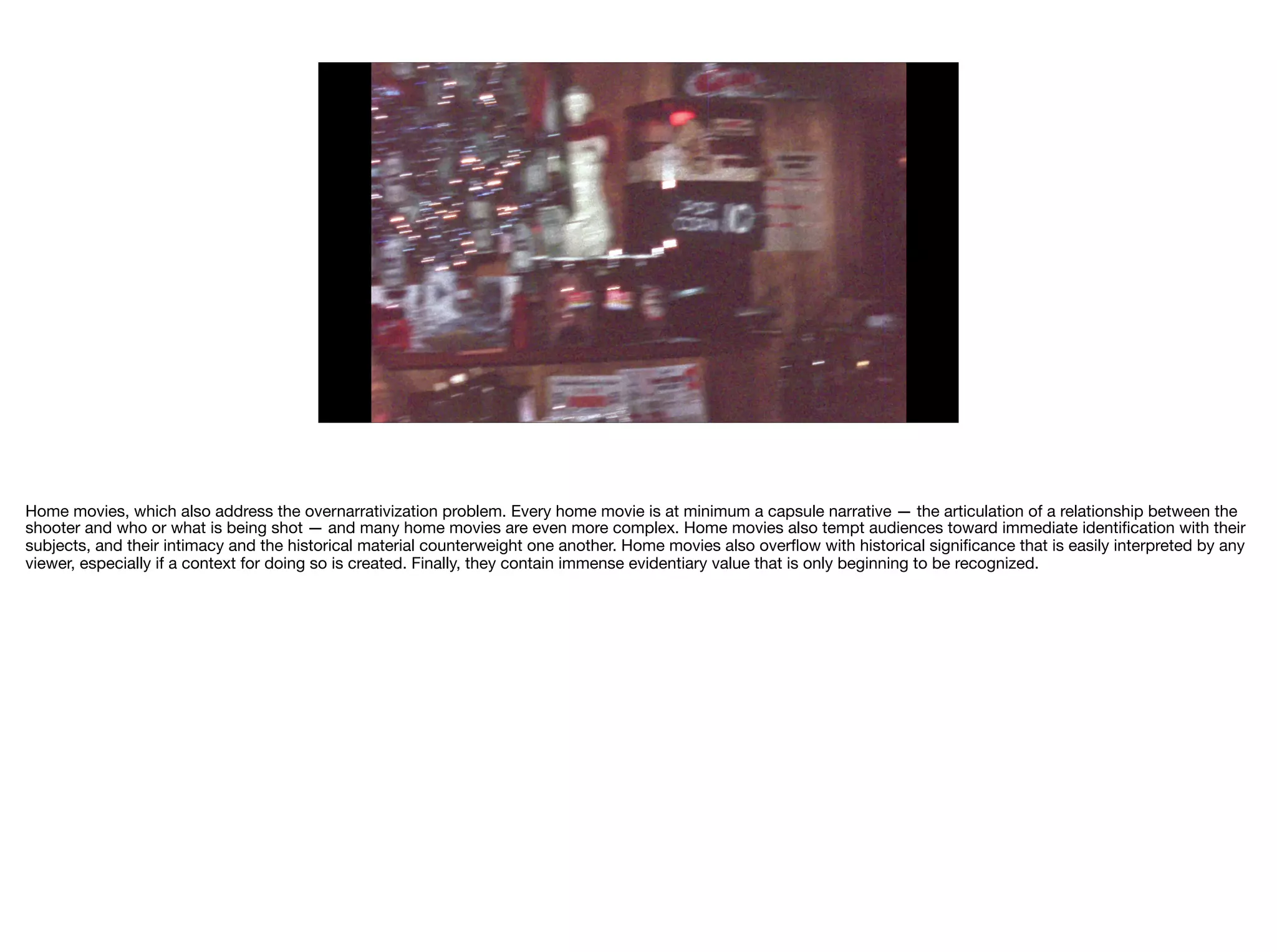Home movies, which also address the overnarrativization problem. Every home movie is at minimum a capsule narrative — the articulation of a relationship between the
shooter and who or what is being shot — and many home movies are even more complex. Home movies also tempt audiences toward immediate identiﬁcation with their
subjects, and their intimacy and the historical material counterweight one another. Home movies also overﬂow with historical signiﬁcance that is easily interpreted by any
viewer, especially if a context for doing so is created. Finally, they contain immense evidentiary value that is only beginning to be recognized.
 