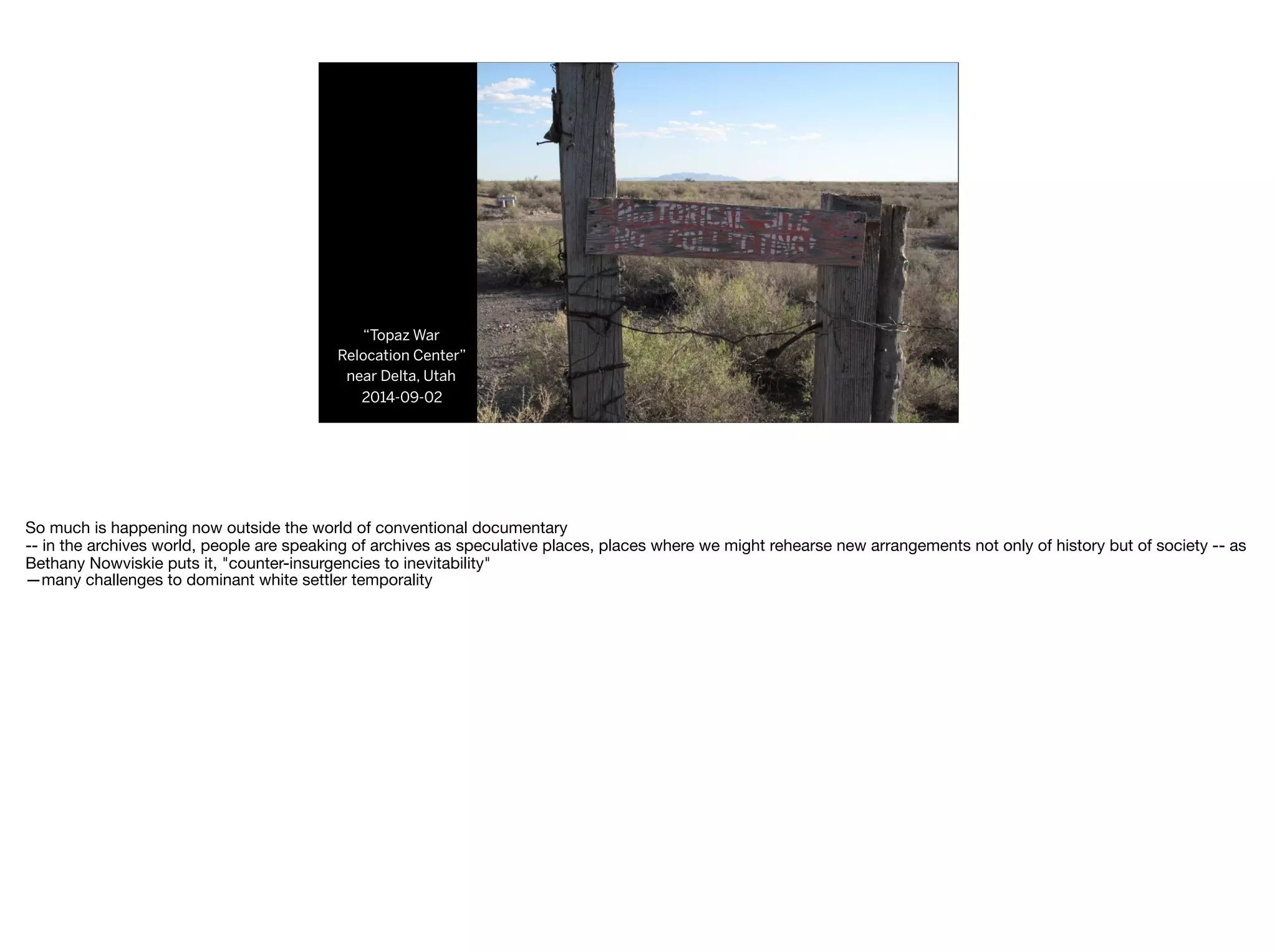 “Topaz War
Relocation Center”
near Delta, Utah
2014-09-02
So much is happening now outside the world of conventional documentary

-- in the archives world, people are speaking of archives as speculative places, places where we might rehearse new arrangements not only of history but of society -- as
Bethany Nowviskie puts it, "counter-insurgencies to inevitability"

—many challenges to dominant white settler temporality

 