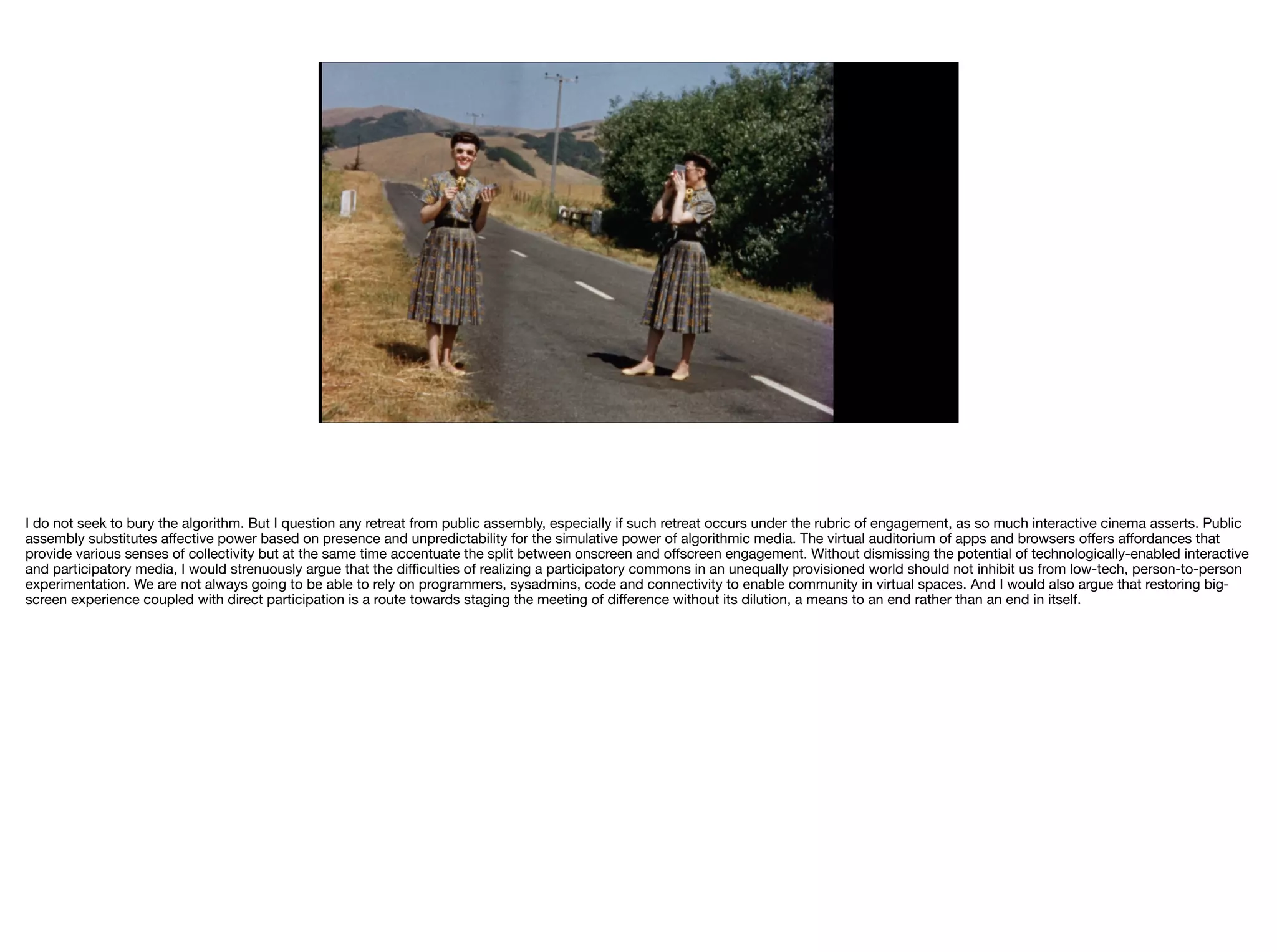 I do not seek to bury the algorithm. But I question any retreat from public assembly, especially if such retreat occurs under the rubric of engagement, as so much interactive cinema asserts. Public
assembly substitutes aﬀective power based on presence and unpredictability for the simulative power of algorithmic media. The virtual auditorium of apps and browsers oﬀers aﬀordances that
provide various senses of collectivity but at the same time accentuate the split between onscreen and oﬀscreen engagement. Without dismissing the potential of technologically-enabled interactive
and participatory media, I would strenuously argue that the diﬃculties of realizing a participatory commons in an unequally provisioned world should not inhibit us from low-tech, person-to-person
experimentation. We are not always going to be able to rely on programmers, sysadmins, code and connectivity to enable community in virtual spaces. And I would also argue that restoring big-
screen experience coupled with direct participation is a route towards staging the meeting of diﬀerence without its dilution, a means to an end rather than an end in itself.
 