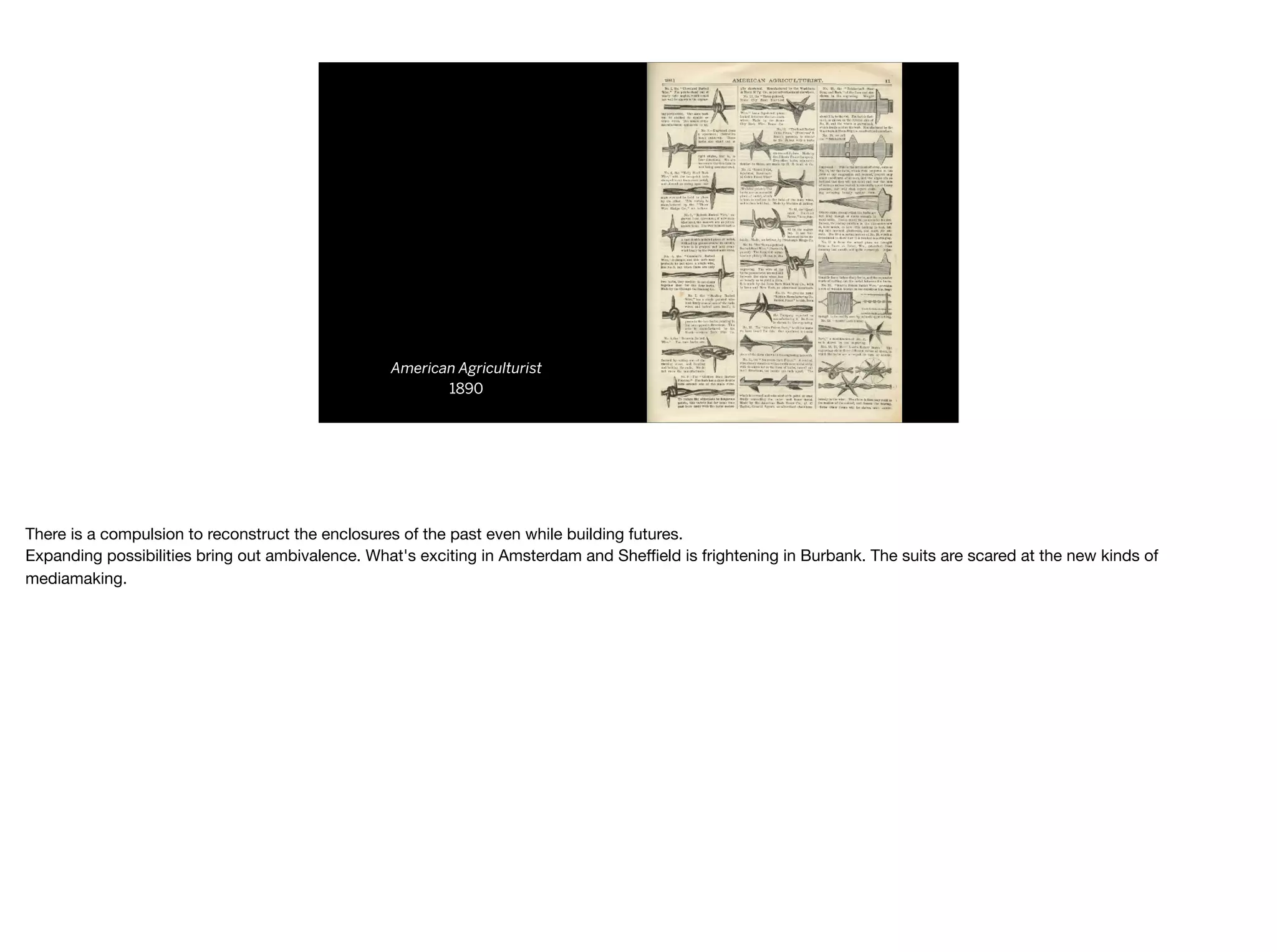 American Agriculturist
1890
There is a compulsion to reconstruct the enclosures of the past even while building futures.

Expanding possibilities bring out ambivalence. What's exciting in Amsterdam and Sheﬃeld is frightening in Burbank. The suits are scared at the new kinds of
mediamaking.
 