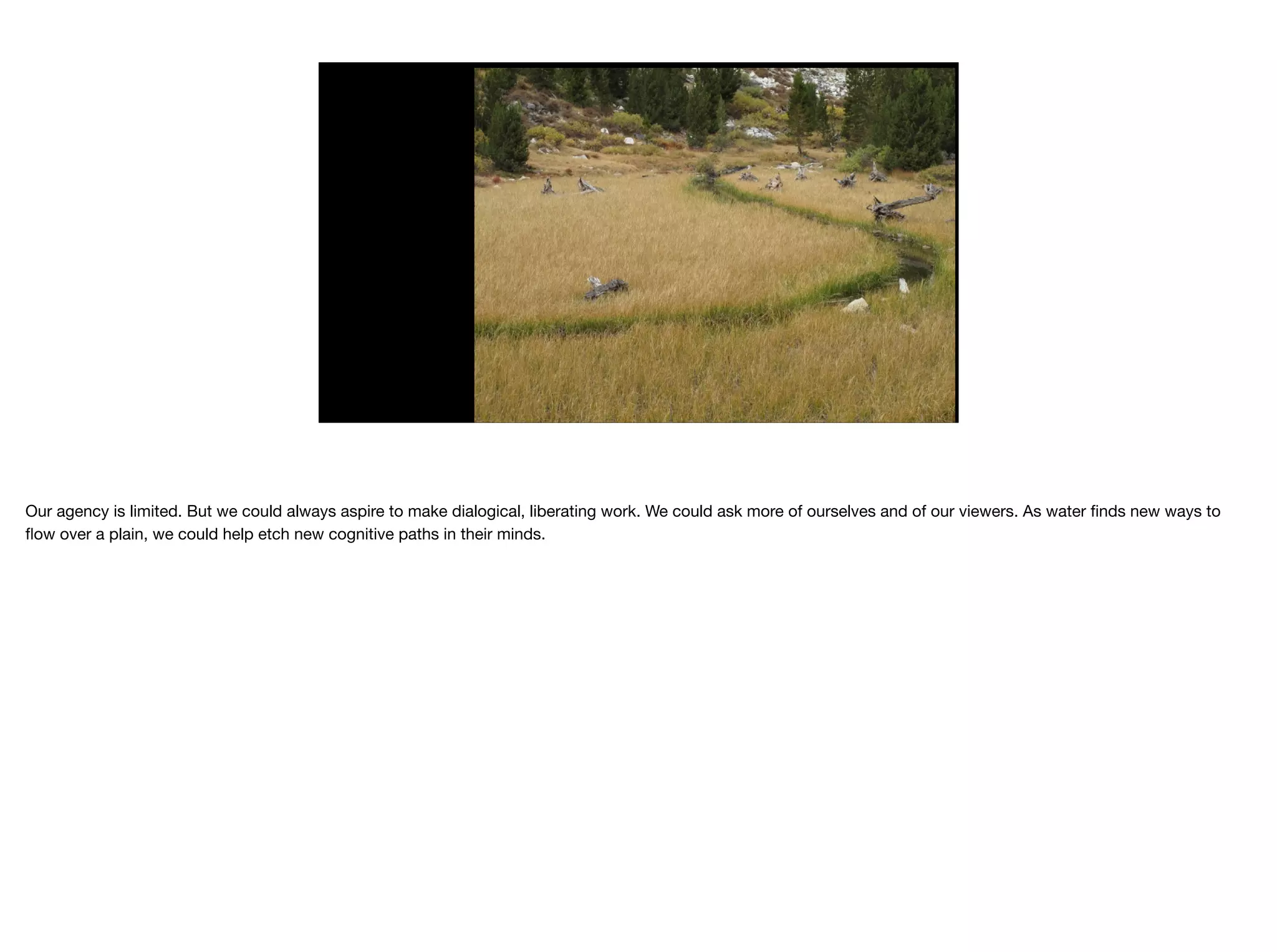 Our agency is limited. But we could always aspire to make dialogical, liberating work. We could ask more of ourselves and of our viewers. As water ﬁnds new ways to
ﬂow over a plain, we could help etch new cognitive paths in their minds.

 