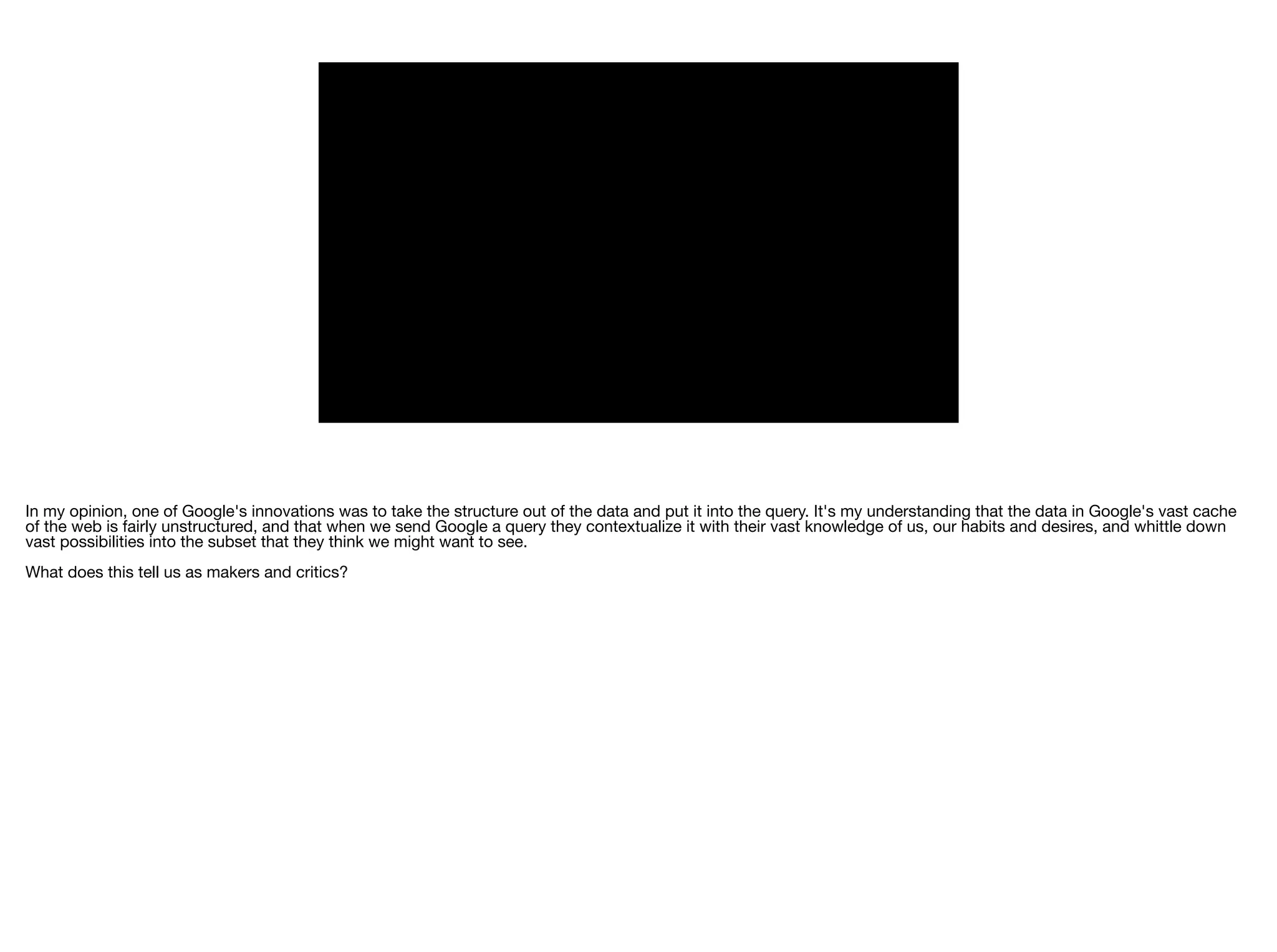 In my opinion, one of Google's innovations was to take the structure out of the data and put it into the query. It's my understanding that the data in Google's vast cache
of the web is fairly unstructured, and that when we send Google a query they contextualize it with their vast knowledge of us, our habits and desires, and whittle down
vast possibilities into the subset that they think we might want to see.

What does this tell us as makers and critics?
 
