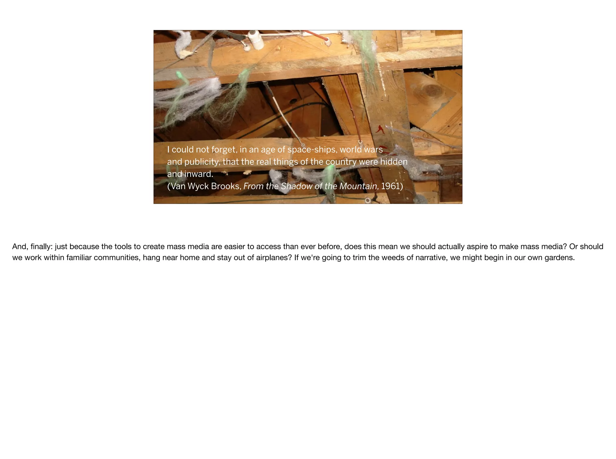 I could not forget, in an age of space-ships, world wars
and publicity, that the real things of the country were hidden
and inward.
(Van Wyck Brooks, From the Shadow of the Mountain, 1961)
And, ﬁnally: just because the tools to create mass media are easier to access than ever before, does this mean we should actually aspire to make mass media? Or should
we work within familiar communities, hang near home and stay out of airplanes? If we're going to trim the weeds of narrative, we might begin in our own gardens.
 
