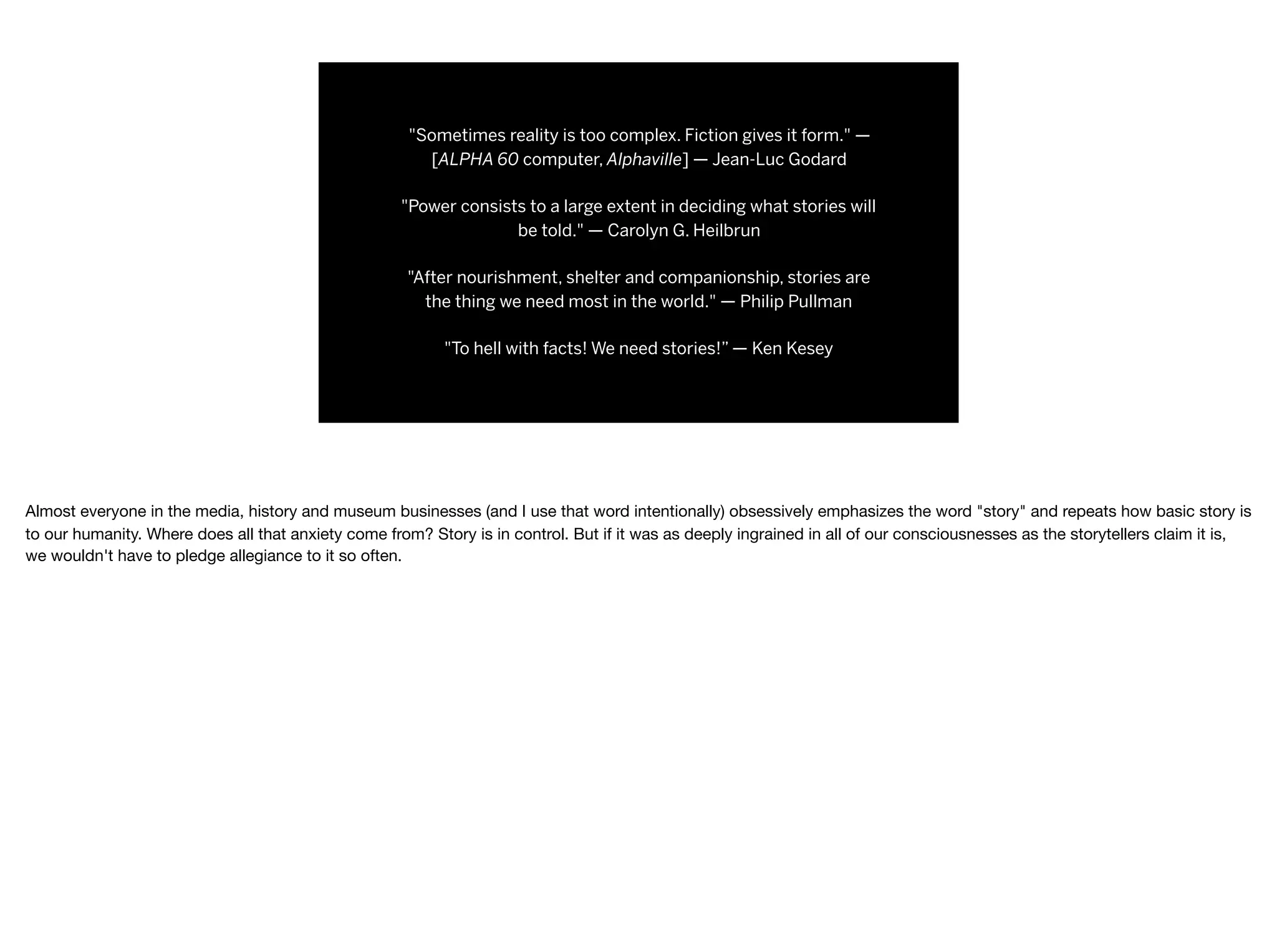 "Sometimes reality is too complex. Fiction gives it form." —
[ALPHA 60 computer, Alphaville] — Jean-Luc Godard
"Power consists to a large extent in deciding what stories will
be told." — Carolyn G. Heilbrun
"After nourishment, shelter and companionship, stories are
the thing we need most in the world." — Philip Pullman
"To hell with facts! We need stories!” — Ken Kesey
Almost everyone in the media, history and museum businesses (and I use that word intentionally) obsessively emphasizes the word "story" and repeats how basic story is
to our humanity. Where does all that anxiety come from? Story is in control. But if it was as deeply ingrained in all of our consciousnesses as the storytellers claim it is,
we wouldn't have to pledge allegiance to it so often.
 
