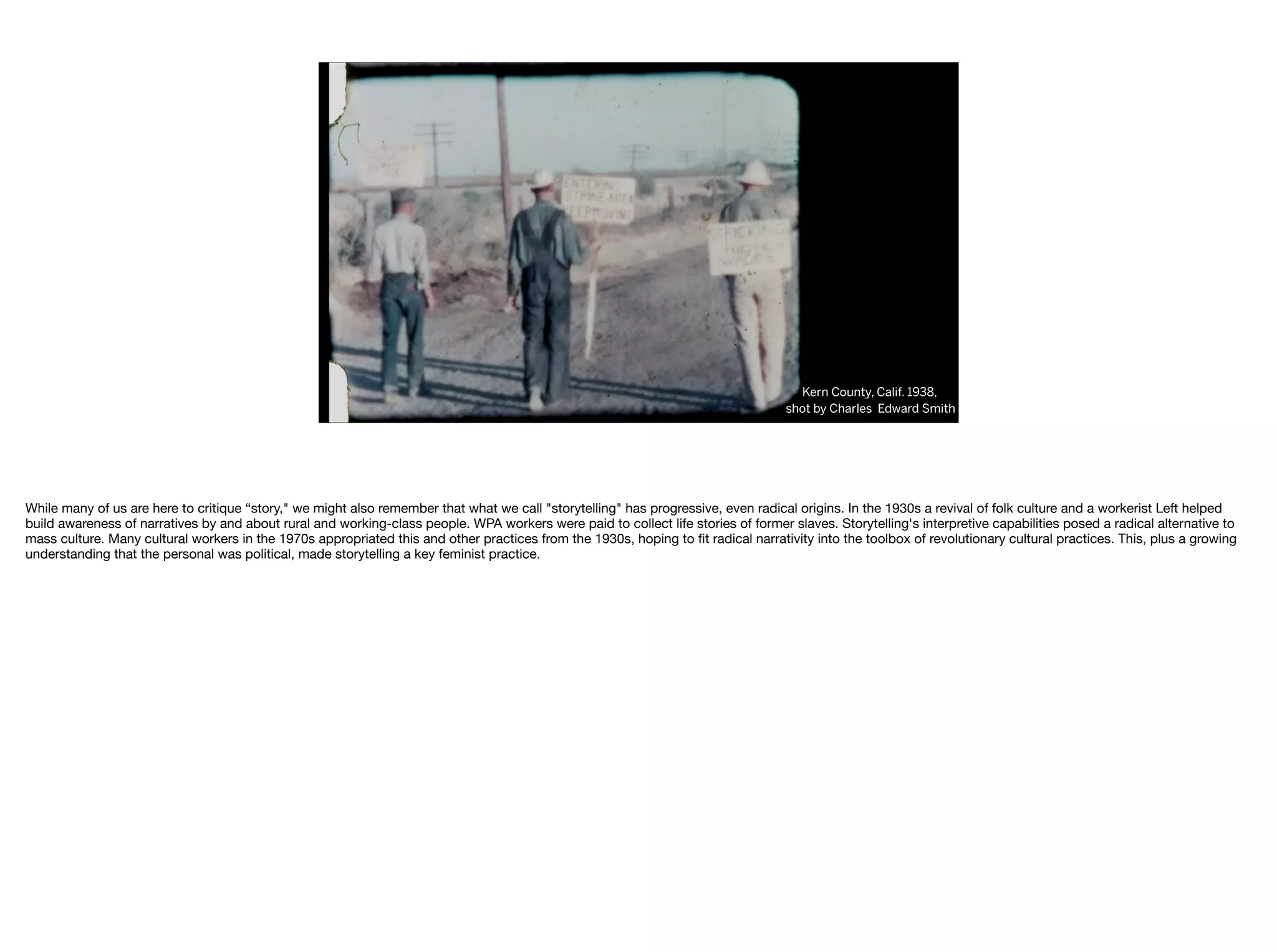 Kern County, Calif. 1938,
shot by Charles Edward Smith
While many of us are here to critique “story," we might also remember that what we call "storytelling" has progressive, even radical origins. In the 1930s a revival of folk culture and a workerist Left helped
build awareness of narratives by and about rural and working-class people. WPA workers were paid to collect life stories of former slaves. Storytelling's interpretive capabilities posed a radical alternative to
mass culture. Many cultural workers in the 1970s appropriated this and other practices from the 1930s, hoping to ﬁt radical narrativity into the toolbox of revolutionary cultural practices. This, plus a growing
understanding that the personal was political, made storytelling a key feminist practice. 

 