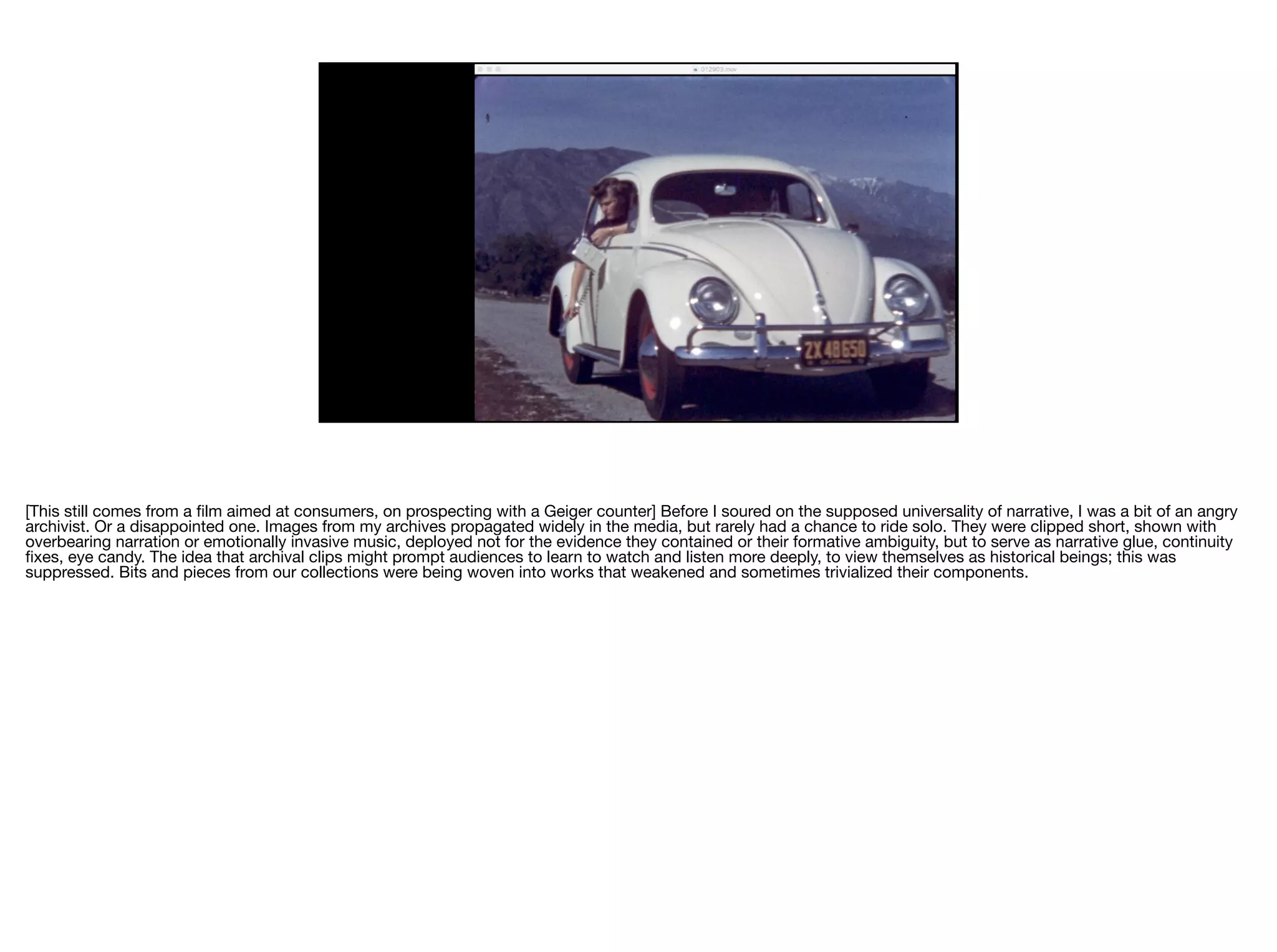 [This still comes from a ﬁlm aimed at consumers, on prospecting with a Geiger counter] Before I soured on the supposed universality of narrative, I was a bit of an angry
archivist. Or a disappointed one. Images from my archives propagated widely in the media, but rarely had a chance to ride solo. They were clipped short, shown with
overbearing narration or emotionally invasive music, deployed not for the evidence they contained or their formative ambiguity, but to serve as narrative glue, continuity
ﬁxes, eye candy. The idea that archival clips might prompt audiences to learn to watch and listen more deeply, to view themselves as historical beings; this was
suppressed. Bits and pieces from our collections were being woven into works that weakened and sometimes trivialized their components.

 