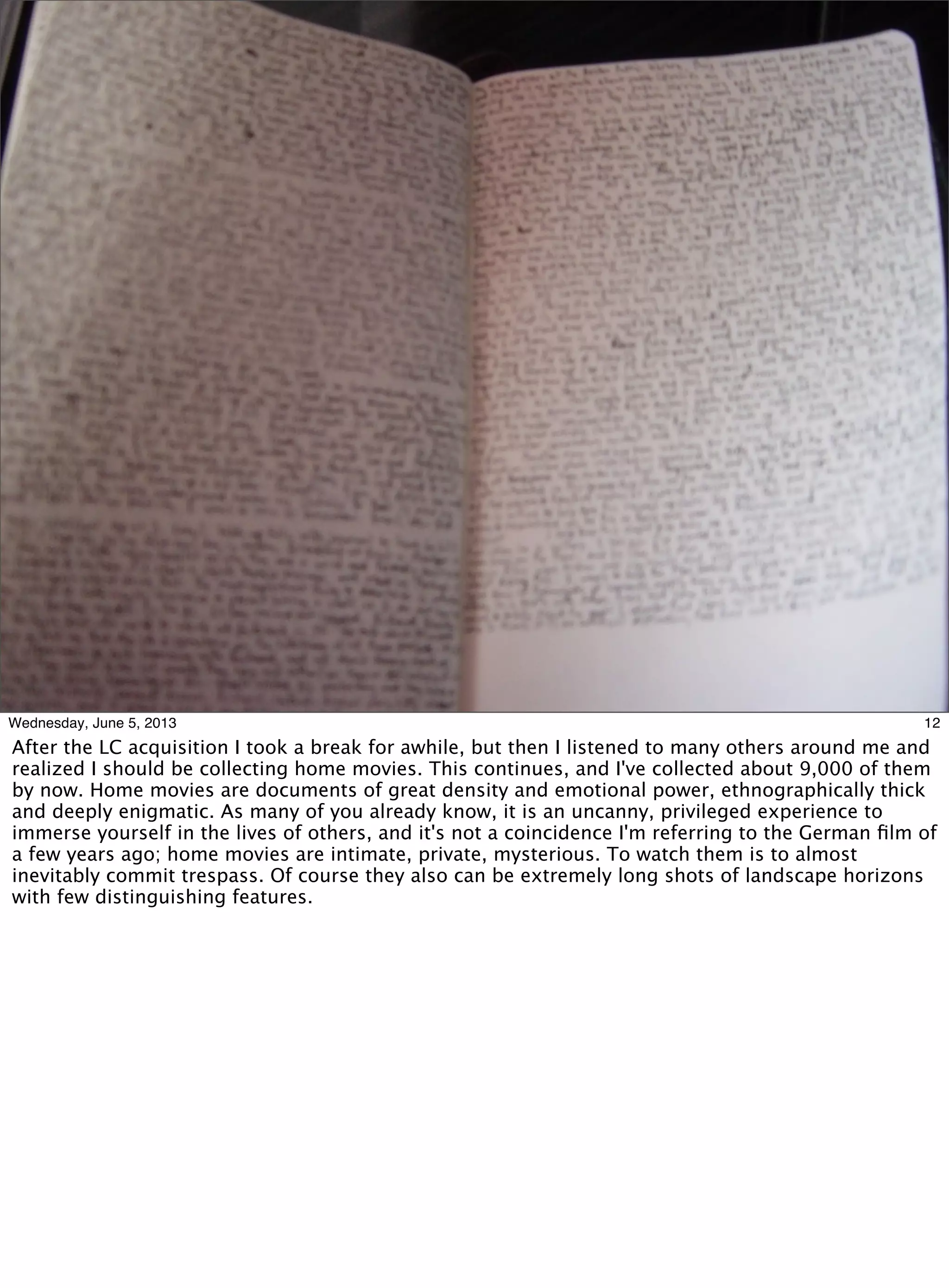 12Wednesday, June 5, 2013
After the LC acquisition I took a break for awhile, but then I listened to many others around me and
realized I should be collecting home movies. This continues, and I've collected about 9,000 of them
by now. Home movies are documents of great density and emotional power, ethnographically thick
and deeply enigmatic. As many of you already know, it is an uncanny, privileged experience to
immerse yourself in the lives of others, and it's not a coincidence I'm referring to the German ﬁlm of
a few years ago; home movies are intimate, private, mysterious. To watch them is to almost
inevitably commit trespass. Of course they also can be extremely long shots of landscape horizons
with few distinguishing features.
 