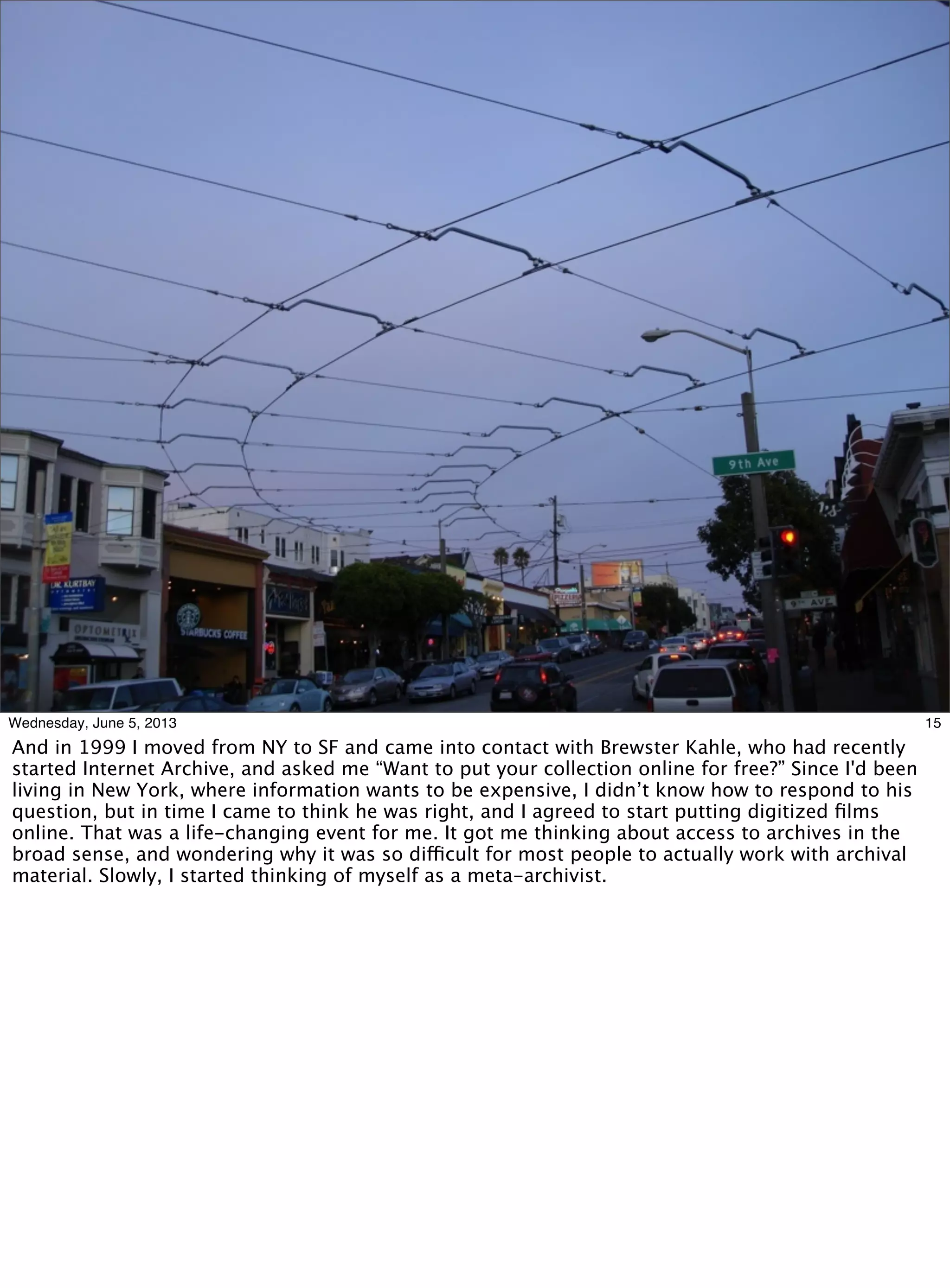 15Wednesday, June 5, 2013
And in 1999 I moved from NY to SF and came into contact with Brewster Kahle, who had recently
started Internet Archive, and asked me “Want to put your collection online for free?” Since I'd been
living in New York, where information wants to be expensive, I didn’t know how to respond to his
question, but in time I came to think he was right, and I agreed to start putting digitized ﬁlms
online. That was a life-changing event for me. It got me thinking about access to archives in the
broad sense, and wondering why it was so difficult for most people to actually work with archival
material. Slowly, I started thinking of myself as a meta-archivist.
 