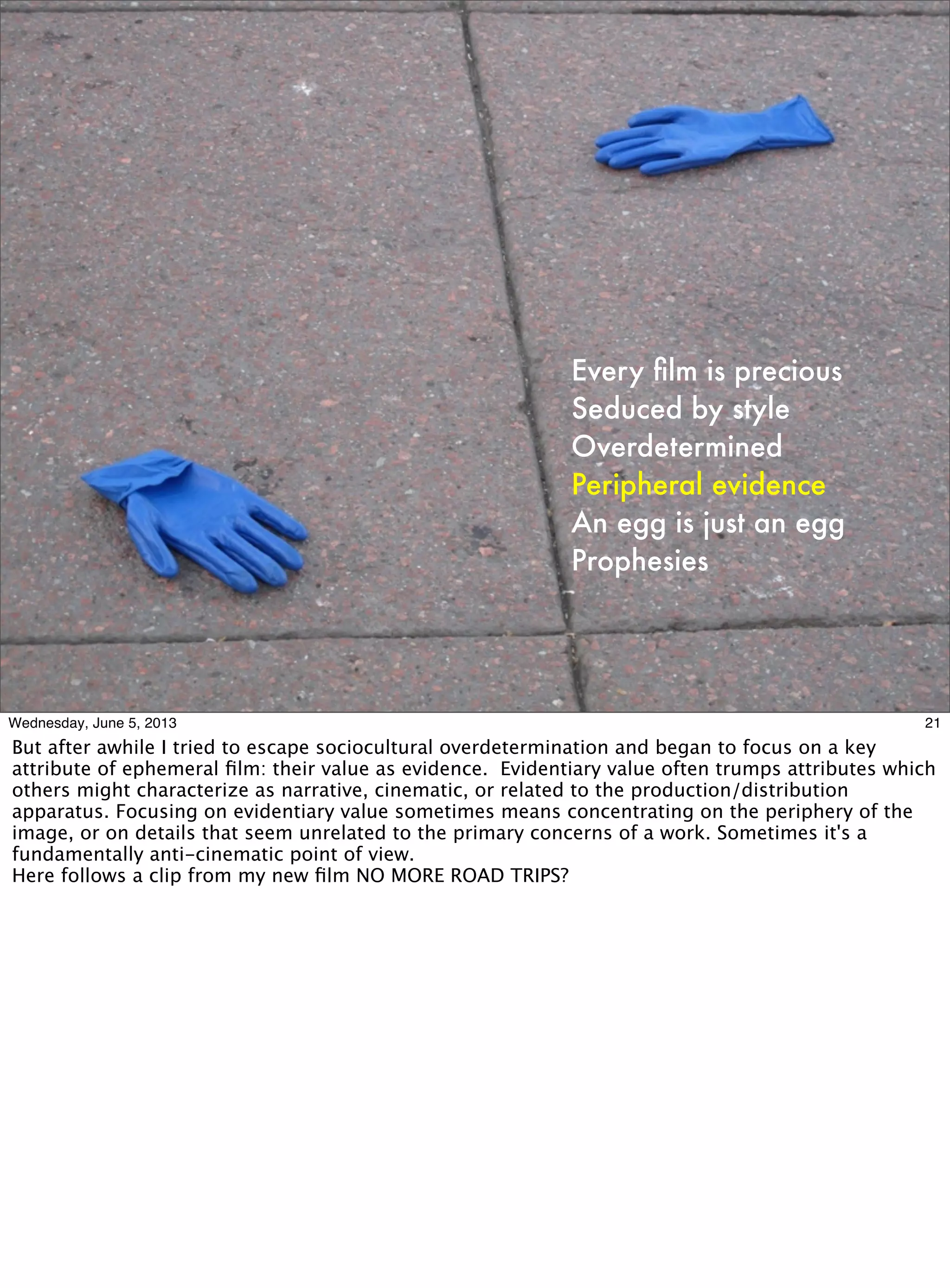 Every ﬁlm is precious
Seduced by style
Overdetermined
Peripheral evidence
An egg is just an egg
Prophesies
21Wednesday, June 5, 2013
But after awhile I tried to escape sociocultural overdetermination and began to focus on a key
attribute of ephemeral ﬁlm: their value as evidence. Evidentiary value often trumps attributes which
others might characterize as narrative, cinematic, or related to the production/distribution
apparatus. Focusing on evidentiary value sometimes means concentrating on the periphery of the
image, or on details that seem unrelated to the primary concerns of a work. Sometimes it's a
fundamentally anti-cinematic point of view.
Here follows a clip from my new ﬁlm NO MORE ROAD TRIPS?
 