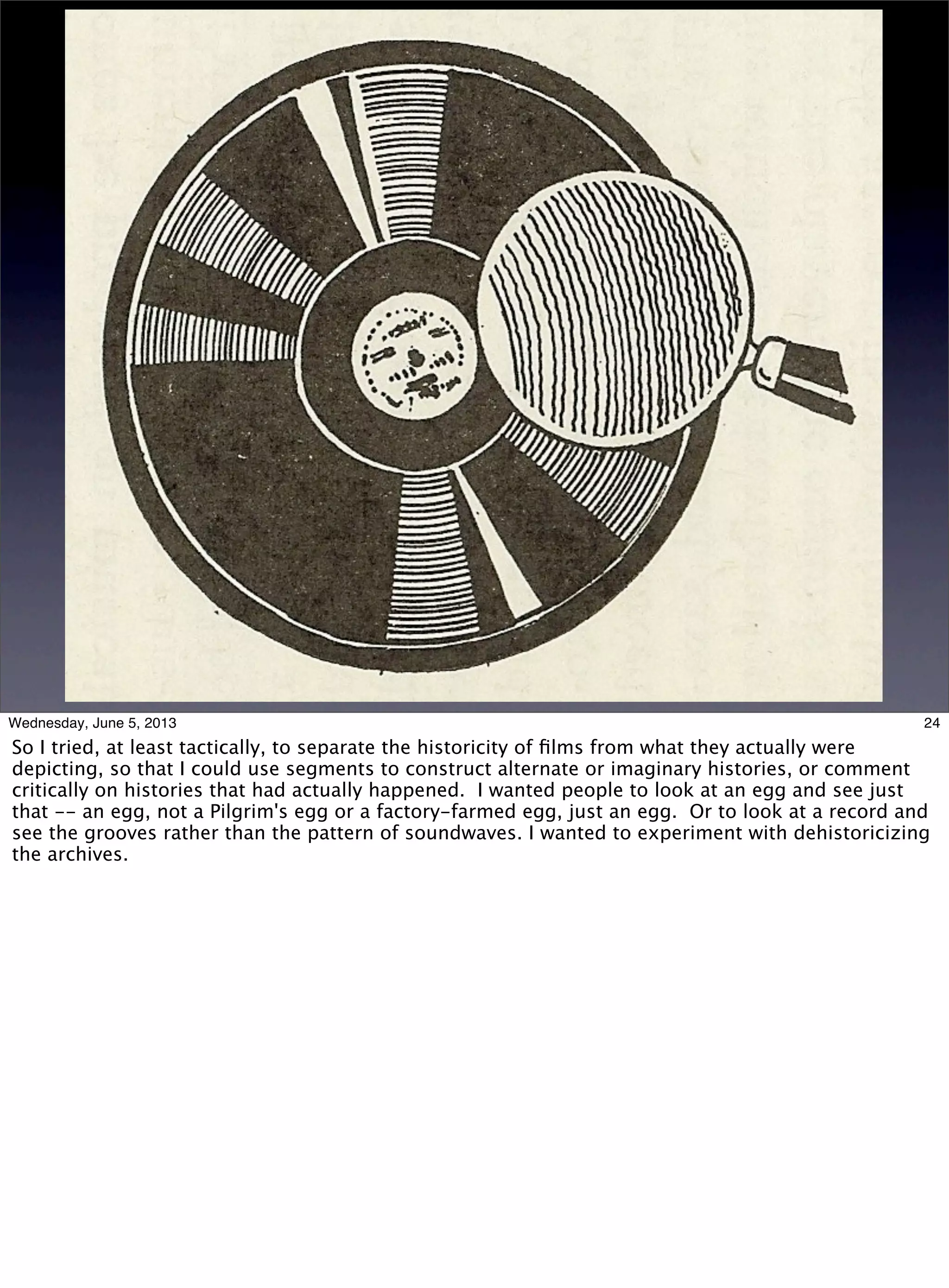 24Wednesday, June 5, 2013
So I tried, at least tactically, to separate the historicity of ﬁlms from what they actually were
depicting, so that I could use segments to construct alternate or imaginary histories, or comment
critically on histories that had actually happened. I wanted people to look at an egg and see just
that -- an egg, not a Pilgrim's egg or a factory-farmed egg, just an egg. Or to look at a record and
see the grooves rather than the pattern of soundwaves. I wanted to experiment with dehistoricizing
the archives.
 