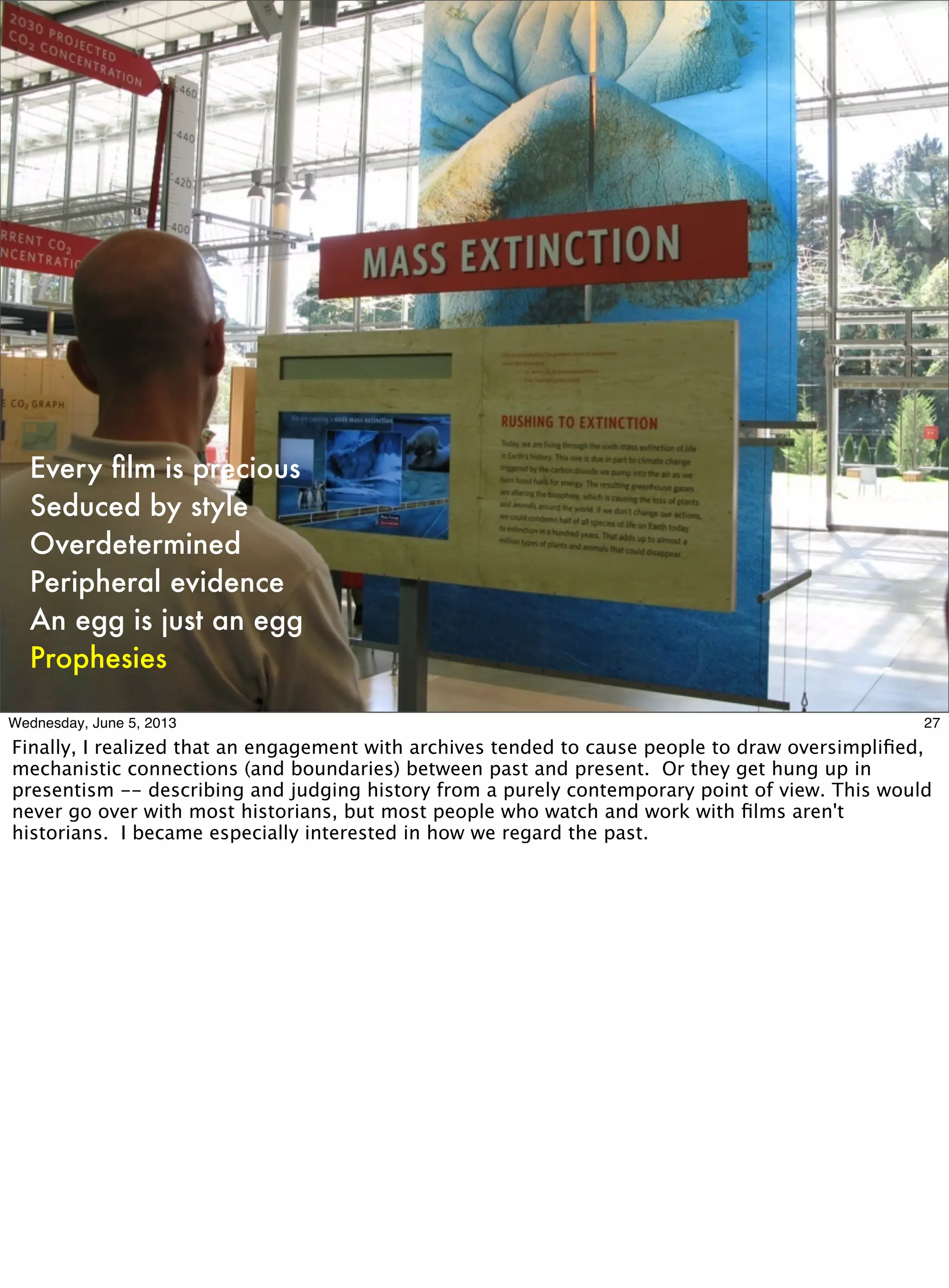 Every ﬁlm is precious
Seduced by style
Overdetermined
Peripheral evidence
An egg is just an egg
Prophesies
27Wednesday, June 5, 2013
Finally, I realized that an engagement with archives tended to cause people to draw oversimpliﬁed,
mechanistic connections (and boundaries) between past and present. Or they get hung up in
presentism -- describing and judging history from a purely contemporary point of view. This would
never go over with most historians, but most people who watch and work with ﬁlms aren't
historians. I became especially interested in how we regard the past.
 