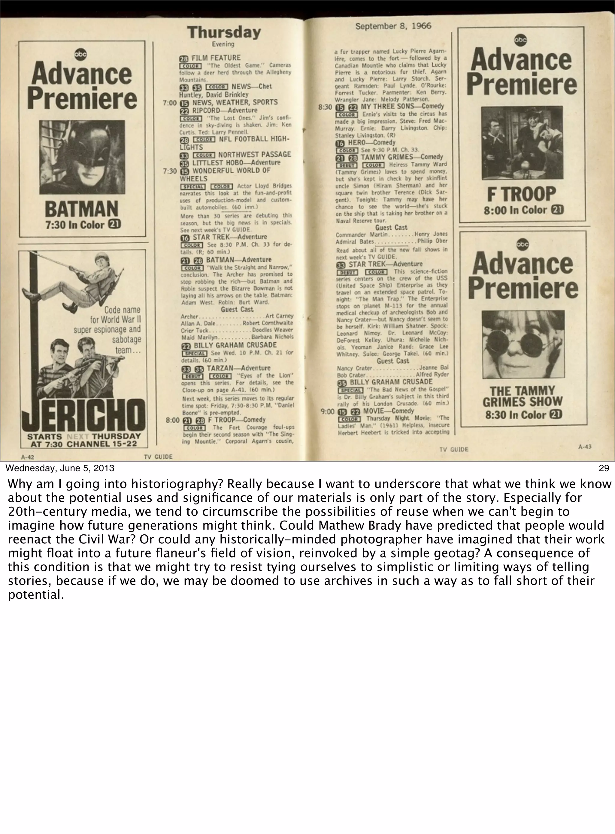 29Wednesday, June 5, 2013
Why am I going into historiography? Really because I want to underscore that what we think we know
about the potential uses and signiﬁcance of our materials is only part of the story. Especially for
20th-century media, we tend to circumscribe the possibilities of reuse when we can't begin to
imagine how future generations might think. Could Mathew Brady have predicted that people would
reenact the Civil War? Or could any historically-minded photographer have imagined that their work
might ﬂoat into a future ﬂaneur's ﬁeld of vision, reinvoked by a simple geotag? A consequence of
this condition is that we might try to resist tying ourselves to simplistic or limiting ways of telling
stories, because if we do, we may be doomed to use archives in such a way as to fall short of their
potential.
 