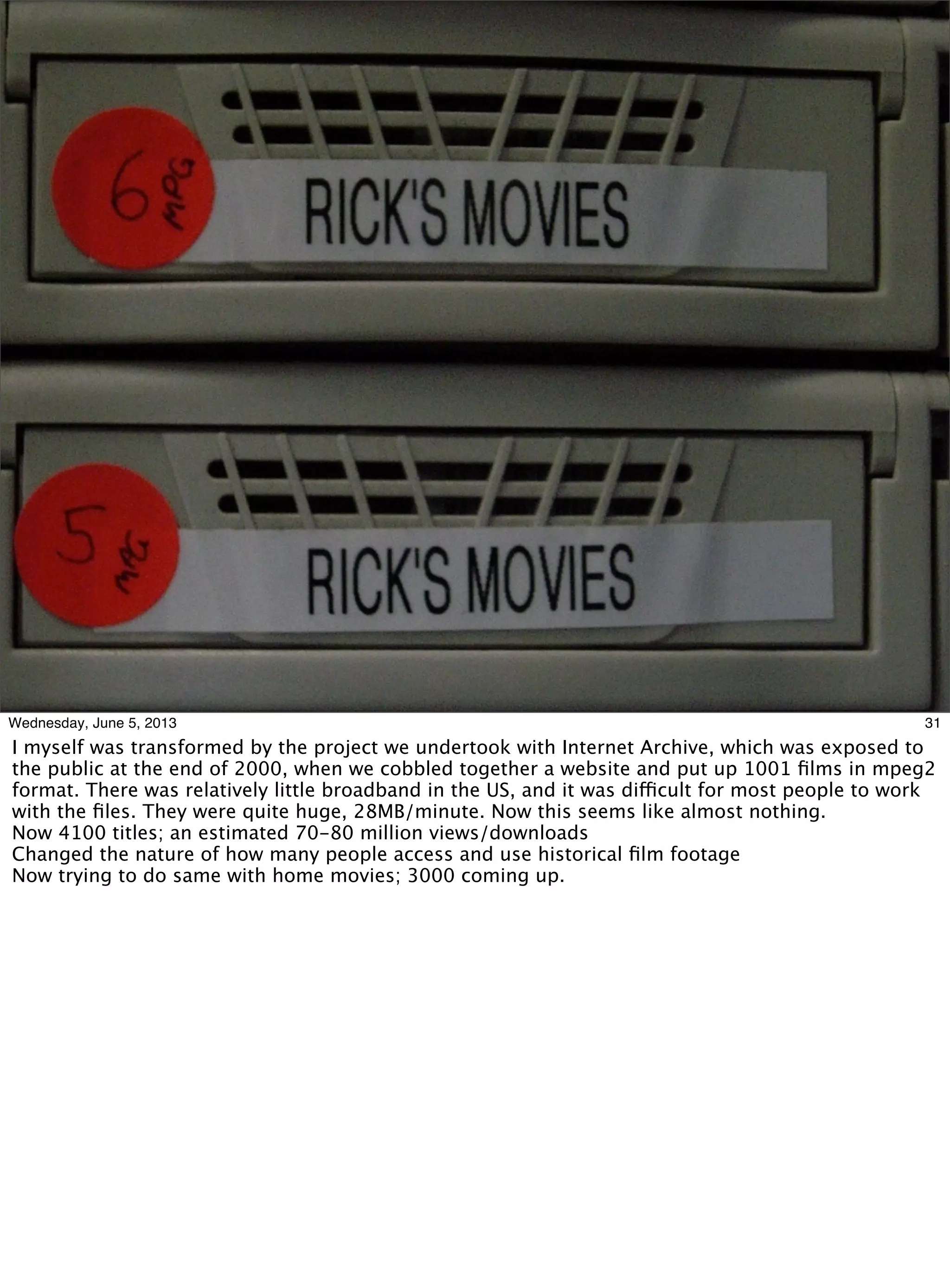 31Wednesday, June 5, 2013
I myself was transformed by the project we undertook with Internet Archive, which was exposed to
the public at the end of 2000, when we cobbled together a website and put up 1001 ﬁlms in mpeg2
format. There was relatively little broadband in the US, and it was difficult for most people to work
with the ﬁles. They were quite huge, 28MB/minute. Now this seems like almost nothing.
Now 4100 titles; an estimated 70-80 million views/downloads
Changed the nature of how many people access and use historical ﬁlm footage
Now trying to do same with home movies; 3000 coming up.
 
