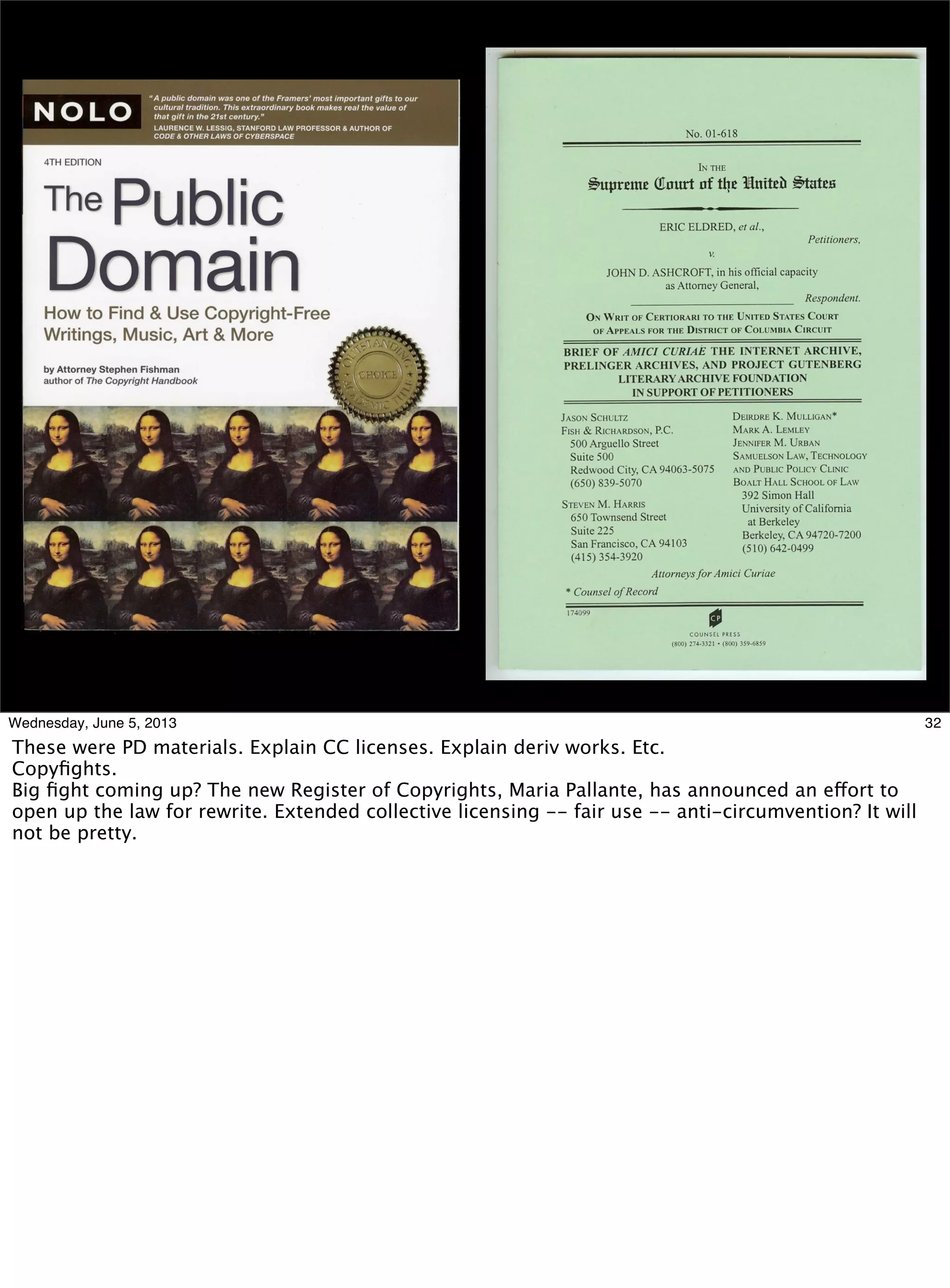 32Wednesday, June 5, 2013
These were PD materials. Explain CC licenses. Explain deriv works. Etc.
Copyﬁghts.
Big ﬁght coming up? The new Register of Copyrights, Maria Pallante, has announced an effort to
open up the law for rewrite. Extended collective licensing -- fair use -- anti-circumvention? It will
not be pretty.
 