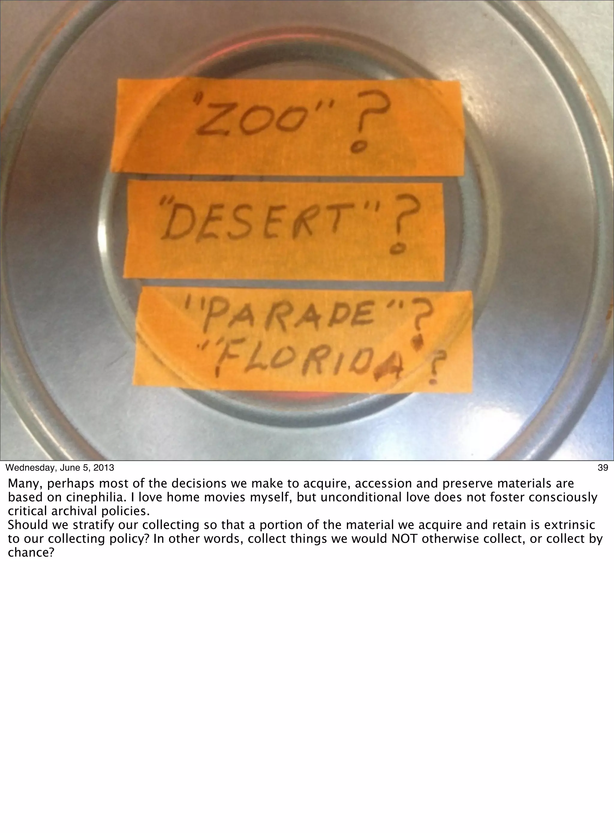 39Wednesday, June 5, 2013
Many, perhaps most of the decisions we make to acquire, accession and preserve materials are
based on cinephilia. I love home movies myself, but unconditional love does not foster consciously
critical archival policies.
Should we stratify our collecting so that a portion of the material we acquire and retain is extrinsic
to our collecting policy? In other words, collect things we would NOT otherwise collect, or collect by
chance?
 