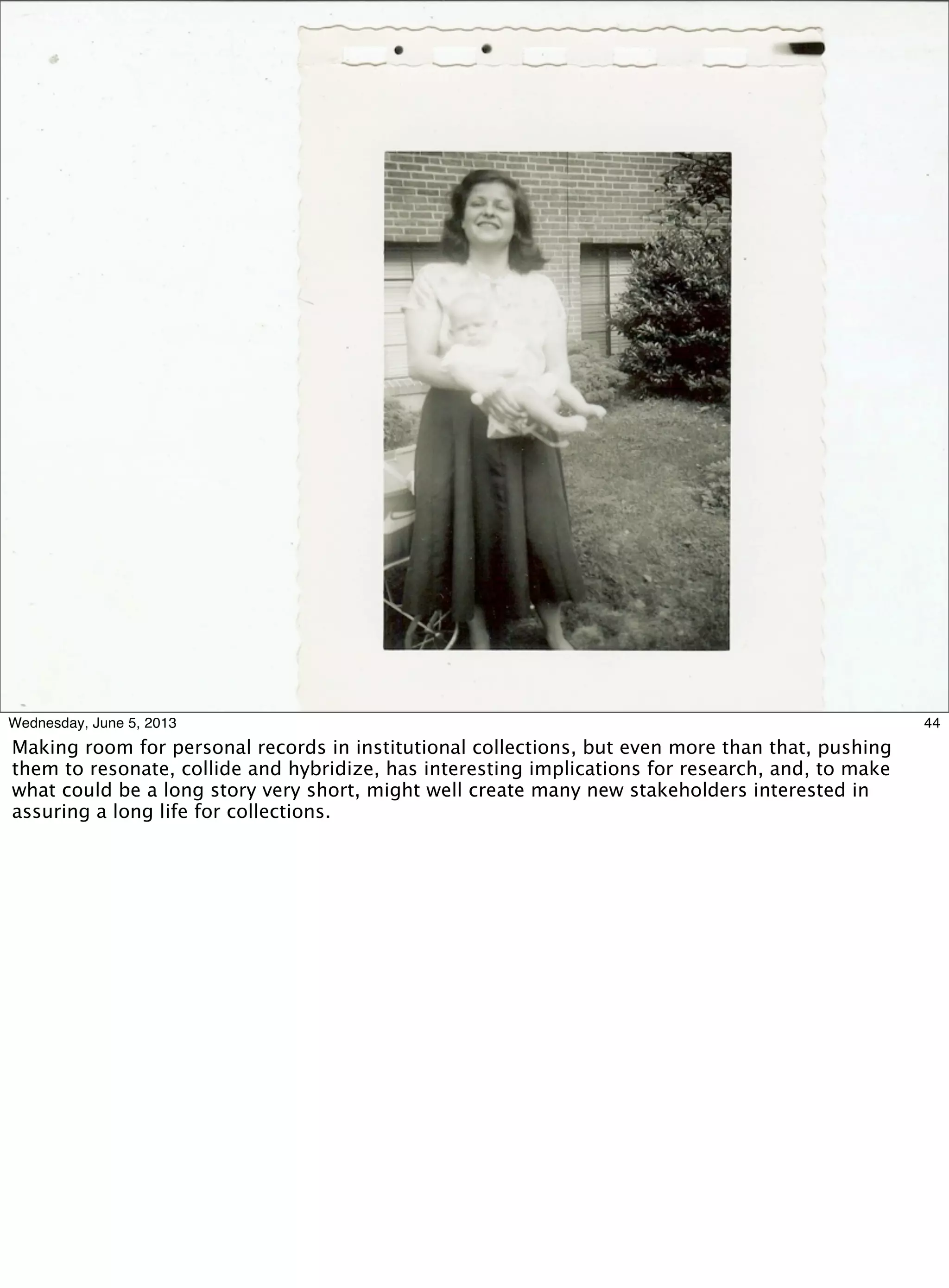44Wednesday, June 5, 2013
Making room for personal records in institutional collections, but even more than that, pushing
them to resonate, collide and hybridize, has interesting implications for research, and, to make
what could be a long story very short, might well create many new stakeholders interested in
assuring a long life for collections.
 