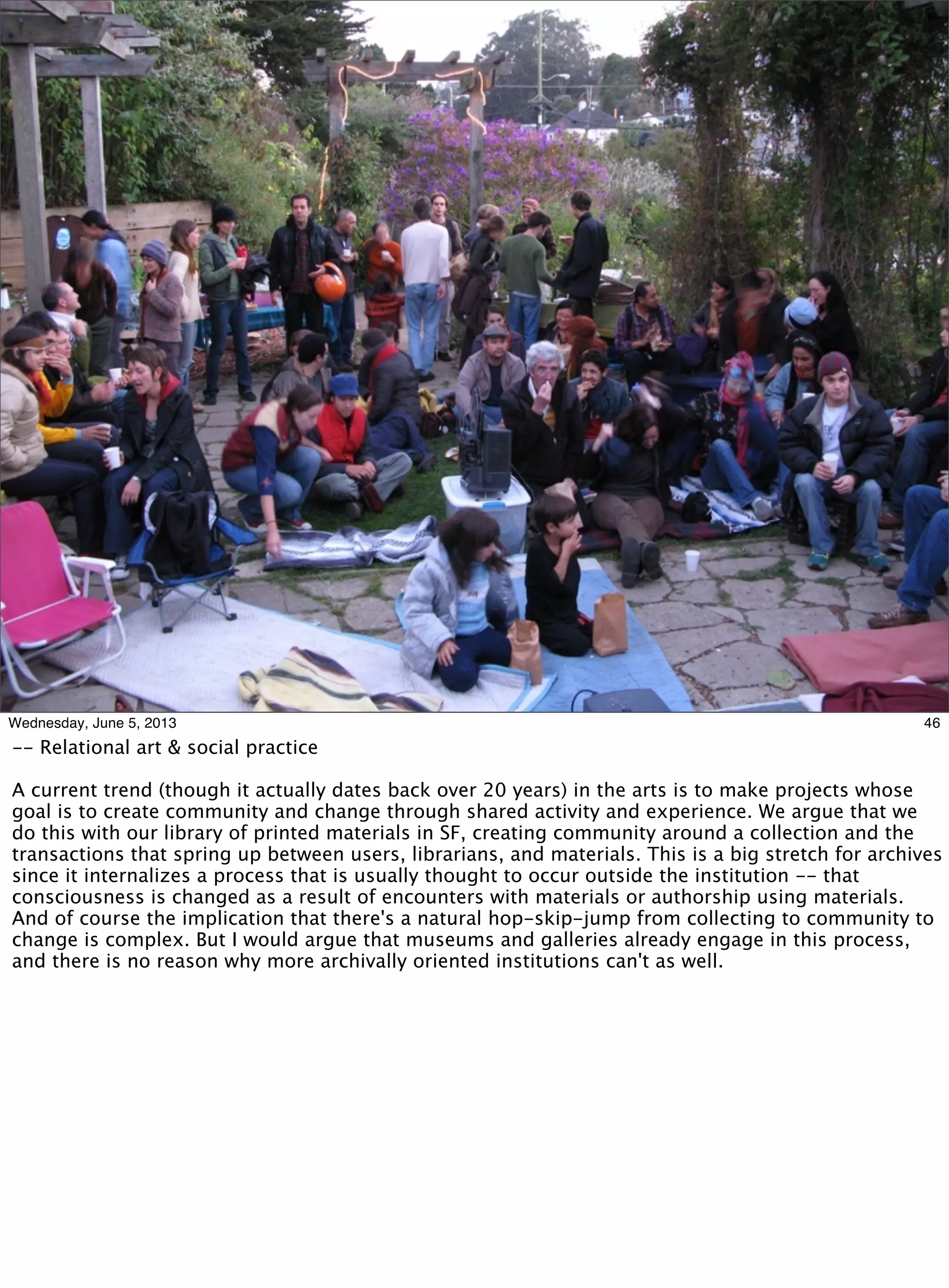 46Wednesday, June 5, 2013
-- Relational art & social practice
A current trend (though it actually dates back over 20 years) in the arts is to make projects whose
goal is to create community and change through shared activity and experience. We argue that we
do this with our library of printed materials in SF, creating community around a collection and the
transactions that spring up between users, librarians, and materials. This is a big stretch for archives
since it internalizes a process that is usually thought to occur outside the institution -- that
consciousness is changed as a result of encounters with materials or authorship using materials.
And of course the implication that there's a natural hop-skip-jump from collecting to community to
change is complex. But I would argue that museums and galleries already engage in this process,
and there is no reason why more archivally oriented institutions can't as well.
 