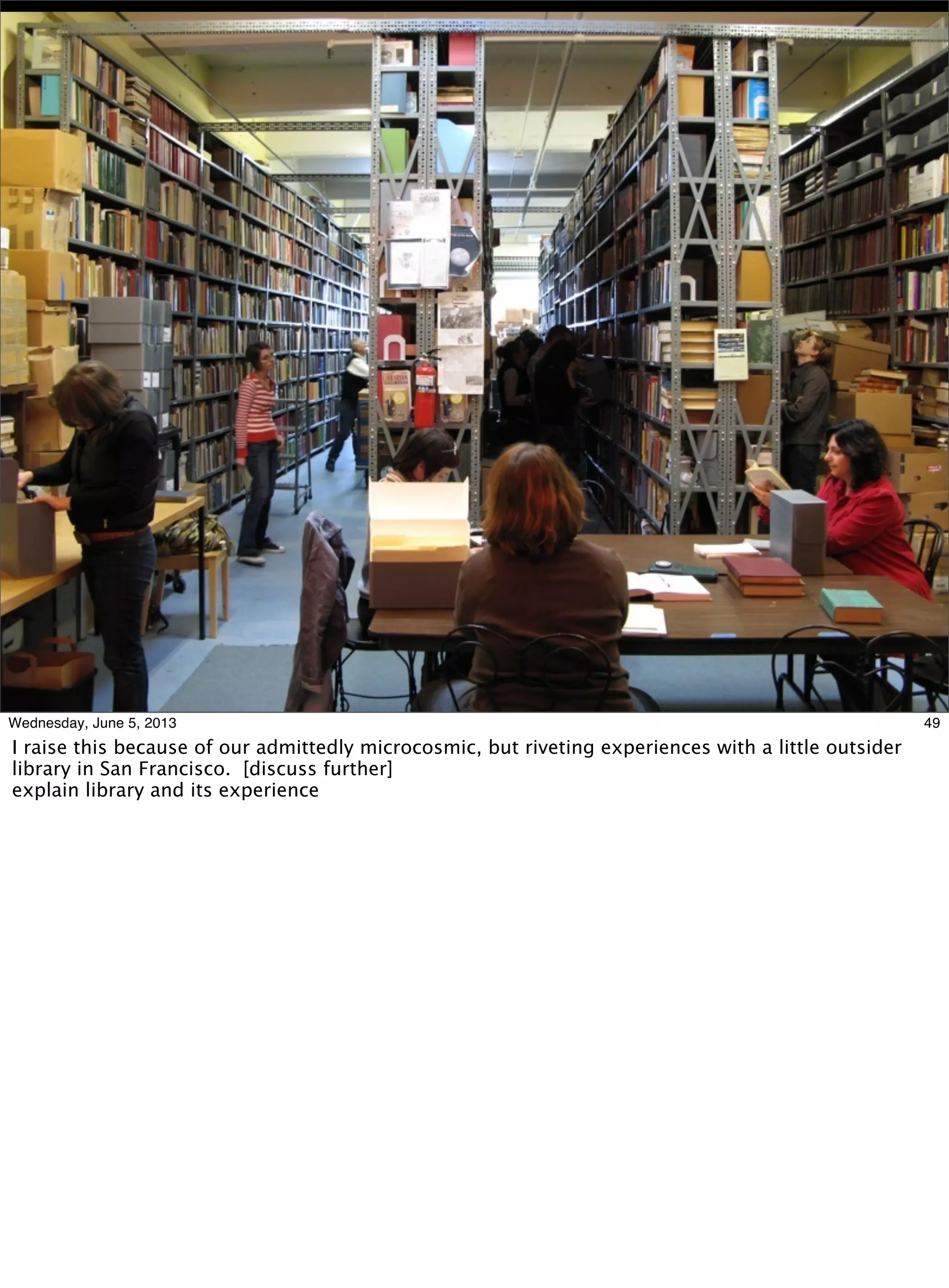 49Wednesday, June 5, 2013
I raise this because of our admittedly microcosmic, but riveting experiences with a little outsider
library in San Francisco. [discuss further]
explain library and its experience
 