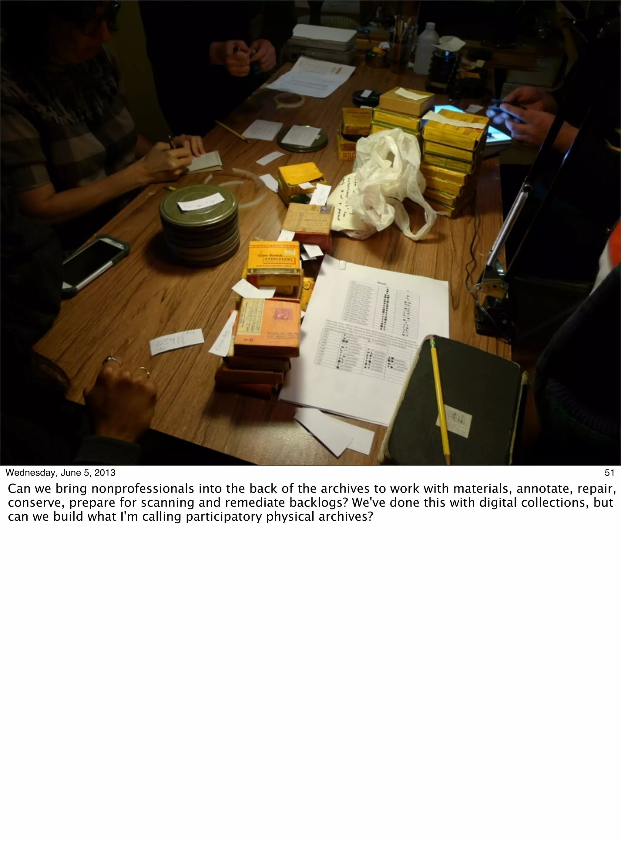 51Wednesday, June 5, 2013
Can we bring nonprofessionals into the back of the archives to work with materials, annotate, repair,
conserve, prepare for scanning and remediate backlogs? We've done this with digital collections, but
can we build what I'm calling participatory physical archives?
 